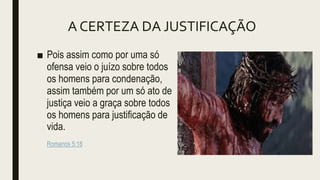 A CERTEZA DA JUSTIFICAÇÃO
■ Pois assim como por uma só
ofensa veio o juízo sobre todos
os homens para condenação,
assim também por um só ato de
justiça veio a graça sobre todos
os homens para justificação de
vida.
Romanos 5:18
 