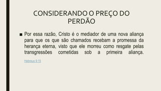 CONSIDERANDOO PREÇO DO
PERDÃO
■ Por essa razão, Cristo é o mediador de uma nova aliança
para que os que são chamados recebam a promessa da
herança eterna, visto que ele morreu como resgate pelas
transgressões cometidas sob a primeira aliança.
Hebreus 9:15
 