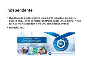 Independente
• Quando cada produto possui uma marca individual para o seu
público-alvo, sendo as marcas controladas por uma holding. Neste
caso, as marcas não têm nenhuma semelhança entre si.
• Exemplo: P&G.
 