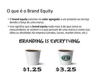 O que é o Brand Equity
• O brand equity consiste no valor agregado a um produto ou serviço
devido a força de uma marca.
• Isso significa que o brand equity nada mais é do que como os
consumidores se sentem e o que pensam de uma marca e como isso
afeta as atividades da empresa (vendas, lucros, market share, etc.)
 