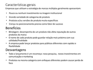 Características gerais
Empresas que utilizam a estratégia de marcas múltiplas geralmente apresentam:
• Pouco ou nenhum investimento na imagem institucional
• Grande variedade de categorias de produto
• Produtos e/ou versões de produto muito específicos
• Crença no posicionamento preciso como fator de sucesso
Benefícios
• Blindagem: desempenho de um produto não afeta reputação de outros
produtos da marca
• O nome de cada produto pode guardar relação mais próxima com sua
utilidade/finalidade
• A empresa pode lançar produtos para públicos diferentes com rapidez e
flexibilidade
Desvantagens
• Todo o lançamento é um recomeço: nova pesquisa, novos investimentos em
comunicação e marketing
• Produtos na mesma categoria com enfoques diferentes podem causar perda de
foco
 