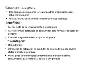 Características gerais
• Transferência de um nome forte para outros produtos lançados
sob o mesmo nome
• Força da marca auxilia no lançamento de novos produtos
Benefícios
• Menor custo de desenvolvimento e lançamento
• Marca estimula percepção do consumidor para novas associações de
produto
• Proporciona ganhos de escala para a empresa
Desvantagens
• Efeito dominó
• Introdução de categorias de produtos de qualidade inferior podem
afetar o prestígio da marca
• Marca pode perder seu posicionamento no mercado quando
consumidores pararem de associá-la a um produto
 