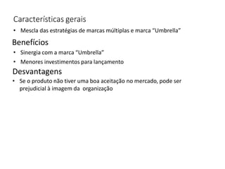 Características gerais
• Mescla das estratégias de marcas múltiplas e marca “Umbrella”
Desvantagens
Benefícios
• Sinergia com a marca “Umbrella”
• Menores investimentos para lançamento
• Se o produto não tiver uma boa aceitação no mercado, pode ser
prejudicial à imagem da organização
 