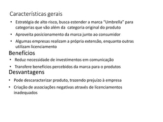 Características gerais
• Estratégia de alto risco, busca estender a marca “Umbrella” para
categorias que vão além da categoria original do produto
• Aproveita posicionamento da marca junto ao consumidor
• Algumas empresas realizam a própria extensão, enquanto outras
utilizam licenciamento
Benefícios
• Reduz necessidade de investimentos em comunicação
• Transfere benefícios percebidos da marca para o produtos
Desvantagens
• Pode descaracterizar produto, trazendo prejuízo à empresa
• Criação de associações negativas através de licenciamentos
inadequados
 