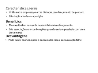 Características gerais
• União entre empresas/marcas distintas para lançamento de produto
• Não implica fusão ou aquisição
Benefícios
• Marcas dividem custos de desenvolvimento e lançamento
• Cria associações em combinações que não seriam possíveis com uma
única marca
Desvantagens
• Pode existir confusão para o consumidor caso a comunicação falhe
 