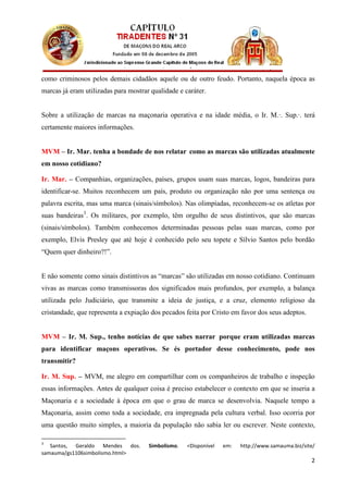 como criminosos pelos demais cidadãos aquele ou de outro feudo. Portanto, naquela época as
marcas já eram utilizadas para mostrar qualidade e caráter.


Sobre a utilização de marcas na maçonaria operativa e na idade média, o Ir. M.∙. Sup.∙. terá
certamente maiores informações.


MVM – Ir. Mar. tenha a bondade de nos relatar como as marcas são utilizadas atualmente
em nosso cotidiano?

Ir. Mar. – Companhias, organizações, países, grupos usam suas marcas, logos, bandeiras para
identificar-se. Muitos reconhecem um país, produto ou organização não por uma sentença ou
palavra escrita, mas uma marca (sinais/símbolos). Nas olimpíadas, reconhecem-se os atletas por
suas bandeiras 3 . Os militares, por exemplo, têm orgulho de seus distintivos, que são marcas
(sinais/símbolos). Também conhecemos determinadas pessoas pelas suas marcas, como por
exemplo, Elvis Presley que até hoje é conhecido pelo seu topete e Sílvio Santos pelo bordão
“Quem quer dinheiro?!”.


E não somente como sinais distintivos as “marcas” são utilizadas em nosso cotidiano. Continuam
vivas as marcas como transmissoras dos significados mais profundos, por exemplo, a balança
utilizada pelo Judiciário, que transmite a ideia de justiça, e a cruz, elemento religioso da
cristandade, que representa a expiação dos pecados feita por Cristo em favor dos seus adeptos.


MVM – Ir. M. Sup., tenho notícias de que sabes narrar porque eram utilizadas marcas
para identificar maçons operativos. Se és portador desse conhecimento, pode nos
transmitir?

Ir. M. Sup. – MVM, me alegro em compartilhar com os companheiros de trabalho e inspeção
essas informações. Antes de qualquer coisa é preciso estabelecer o contexto em que se inseria a
Maçonaria e a sociedade à época em que o grau de marca se desenvolvia. Naquele tempo a
Maçonaria, assim como toda a sociedade, era impregnada pela cultura verbal. Isso ocorria por
uma questão muito simples, a maioria da população não sabia ler ou escrever. Neste contexto,

3
   Santos, Geraldo Mendes dos.        Simbolismo.   <Disponível   em:   http://www.samauma.biz/site/
samauma/gs1106simbolismo.html>
                                                                                                  2
 