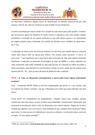 era necessário estabelecer alguma forma de identificação do trabalho desenvolvido por cada
maçom, a fim de que cada um recebesse na justa medida em que produzisse.


A forma encontrada por nossos irmãos foi a criação de uma marca para cada operário. Confesso
que tal processo apesar de simplório foi muito criativo e engenhoso, pois uma solução simples
possibilitou a resolução de um grande problema, já que cada obreiro passou a ser identificado
por alguns simples traços, facilitando sem sombra de dúvidas nossos trabalhos de supervisão e
do 1º Vig..


A utilização da marca como um processo distintivo foi tão bom, que naquela época se utilizava
outras duas marcas além da aposta pelo obreiro. Era comum ainda encontrar “a marca de
aprovação” 4, que significava que a peça havia sido aceita pelo M. Sup. para aquela construção
(facilmente visualizada no momento da passagem ao Grau de MdM) e a marca indicativa de
onde exatamente cada pedra entalhada ou aprovada deveria ser colocada na ordem de pedras a
serem assentadas, especialmente no caso de pilares, arestas ou arcos, sendo que tais marcas eram
apostas pelo M.∙. M.∙., pois já estava de posse da planta de toda a estrutura.


MVM – Ir. Cap., na Maçonaria contemporânea a marca pode trazer algum ensinamento
esotérico?

Cap. – Certamente MVM! Dentre as diversas interpretações que possa vir a nos suscitar, uma
em especial me chama a atenção: a de que a Maçonaria nos ensina que cada indivíduo tem uma
marca.


Como assim? Os companheiros me perguntariam... Simples: nossos atos, escolhas, atitudes
acabam por criar uma marca, ou seja, revelam nossa identidade e exteriorizam a forma pelo qual
as pessoas te reconhecem, além é claro de demonstrar seus valores internos. Digam-me se não é
verdade que algumas vezes essa marca é mais lembrada do que o próprio nome da pessoa? Quem
aqui nunca viu uma pessoa ser lembrada por seus atos ou atitudes e em não pelo nome, como por
exemplo: “lá vem aquele enrolado”?



4
    CRYER, Rev. Neville Narker. Conte-Me Mais Sobre O Grau Da Marca. São Paulo. Madras, 2009. P.28
                                                                                                     3
 