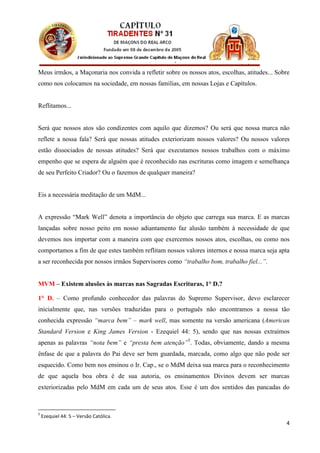 Meus irmãos, a Maçonaria nos convida a refletir sobre os nossos atos, escolhas, atitudes... Sobre
como nos colocamos na sociedade, em nossas famílias, em nossas Lojas e Capítulos.


Reflitamos...


Será que nossos atos são condizentes com aquilo que dizemos? Ou será que nossa marca não
reflete a nossa fala? Será que nossas atitudes exteriorizam nossos valores? Ou nossos valores
estão dissociados de nossas atitudes? Será que executamos nossos trabalhos com o máximo
empenho que se espera de alguém que é reconhecido nas escrituras como imagem e semelhança
de seu Perfeito Criador? Ou o fazemos de qualquer maneira?


Eis a necessária meditação de um MdM...


A expressão “Mark Well” denota a importância do objeto que carrega sua marca. E as marcas
lançadas sobre nosso peito em nosso adiantamento faz alusão também à necessidade de que
devemos nos importar com a maneira com que exercemos nossos atos, escolhas, ou como nos
comportamos a fim de que estes também reflitam nossos valores internos e nossa marca seja apta
a ser reconhecida por nossos irmãos Supervisores como “trabalho bom, trabalho fiel...”.


MVM – Existem alusões às marcas nas Sagradas Escrituras, 1° D.?

1° D. – Como profundo conhecedor das palavras do Supremo Supervisor, devo esclarecer
inicialmente que, nas versões traduzidas para o português não encontramos a nossa tão
conhecida expressão “marca bem” – mark well, mas somente na versão americana (American
Standard Version e King James Version - Ezequiel 44: 5), sendo que nas nossas extraímos
apenas as palavras “nota bem” e “presta bem atenção”5. Todas, obviamente, dando a mesma
ênfase de que a palavra do Pai deve ser bem guardada, marcada, como algo que não pode ser
esquecido. Como bem nos ensinou o Ir. Cap., se o MdM deixa sua marca para o reconhecimento
de que aquela boa obra é de sua autoria, os ensinamentos Divinos devem ser marcas
exteriorizadas pelo MdM em cada um de seus atos. Esse é um dos sentidos das pancadas do



5
    Ezequiel 44: 5 – Versão Católica.
                                                                                               4
 