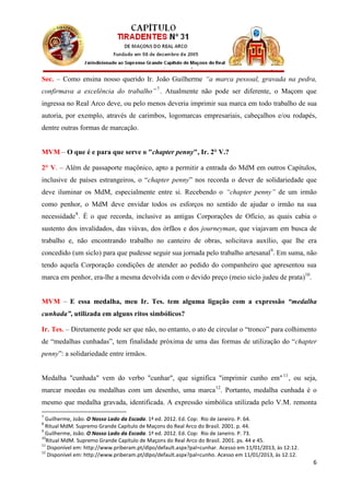 Sec. – Como ensina nosso querido Ir. João Guilherme “a marca pessoal, gravada na pedra,
confirmava a excelência do trabalho” 7 . Atualmente não pode ser diferente, o Maçom que
ingressa no Real Arco deve, ou pelo menos deveria imprimir sua marca em todo trabalho de sua
autoria, por exemplo, através de carimbos, logomarcas empresariais, cabeçalhos e/ou rodapés,
dentre outras formas de marcação.


MVM – O que é e para que serve o "chapter penny", Ir. 2° V.?

2° V. – Além de passaporte maçônico, apto a permitir a entrada do MdM em outros Capítulos,
inclusive de países estrangeiros, o “chapter penny” nos recorda o dever de solidariedade que
deve iluminar os MdM, especialmente entre si. Recebendo o “chapter penny” de um irmão
como penhor, o MdM deve envidar todos os esforços no sentido de ajudar o irmão na sua
necessidade 8 . É o que recorda, inclusive as antigas Corporações de Ofício, as quais cabia o
sustento dos invalidados, das viúvas, dos órfãos e dos journeyman, que viajavam em busca de
trabalho e, não encontrando trabalho no canteiro de obras, solicitava auxílio, que lhe era
concedido (um siclo) para que pudesse seguir sua jornada pelo trabalho artesanal9. Em suma, não
tendo aquela Corporação condições de atender ao pedido do companheiro que apresentou sua
marca em penhor, era-lhe a mesma devolvida com o devido preço (meio siclo judeu de prata)10.


MVM – E essa medalha, meu Ir. Tes. tem alguma ligação com a expressão “medalha
cunhada”, utilizada em alguns ritos simbólicos?

Ir. Tes. – Diretamente pode ser que não, no entanto, o ato de circular o “tronco” para colhimento
de “medalhas cunhadas”, tem finalidade próxima de uma das formas de utilização do “chapter
penny”: a solidariedade entre irmãos.


Medalha "cunhada" vem do verbo "cunhar", que significa "imprimir cunho em" 11 , ou seja,
marcar moedas ou medalhas com um desenho, uma marca 12. Portanto, medalha cunhada é o
mesmo que medalha gravada, identificada. A expressão simbólica utilizada pelo V.M. remonta
7
  Guilherme, João. O Nosso Lado da Escada. 1ª ed. 2012. Ed. Cop: Rio de Janeiro. P. 64.
8
  Ritual MdM. Supremo Grande Capítulo de Maçons do Real Arco do Brasil. 2001. p. 44.
9
  Guilherme, João. O Nosso Lado da Escada. 1ª ed. 2012. Ed. Cop: Rio de Janeiro. P. 73.
10
  Ritual MdM. Supremo Grande Capítulo de Maçons do Real Arco do Brasil. 2001. ps. 44 e 45.
11
   Disponível em: http://www.priberam.pt/dlpo/default.aspx?pal=cunhar. Acesso em 11/01/2013, às 12:12.
12
   Disponível em: http://www.priberam.pt/dlpo/default.aspx?pal=cunho. Acesso em 11/01/2013, às 12:12.
                                                                                                         6
 