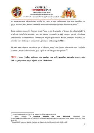 ao tempo em que não existiam moedas tal como as que conhecemos hoje, mas medalhas ou
peças de ouro, prata, bronze, cunhadas normalmente com a figura do detentor do poder13.


Bem esclarece nosso Ir. Kennyo Ismail 14 que o ato de circular a “tronco de solidariedade” é
resultante da influência católica nos ritos latinos, porém não se pode esquecer que ele relembra a
cada reunião o compromisso, firmado por maçons por ocasião do seu juramento iniciático, de
socorrer seus irmãos e os necessitados, promessa ratificada pelo MdM.


De toda sorte, deve-se reconhecer que o “chapter penny” não é outra coisa senão uma “medalha
cunhada”, tendo inclusive valor, pois capaz de ser entregue em “penhor”15.


MVM – Meus Irmãos, pudemos bem avaliar essa pedra peculiar, cabendo agora, a nós
MRAs, julgando-a pagar o justo preço. Meditemos...




13
   Escrituras Sagradas – Lucas 20:24, Mateus 22:20-21 e Marcos 12:16.
14
      Ismail,    Kennyo.     A     Influência    Religiosa   nos      Ritos Maçônicos.     Disponível  em:
http://www.noesquadro.com.br/2012/09/a-influencia-religiosa-nos-ritos-maconicos.html. Acesso em 11/01/2013,
às 12:29.
15
  Ritual MdM. Supremo Grande Capítulo de Maçons do Real Arco do Brasil. 2001. p. 44.
                                                                                                         7
 