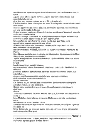 semideuses se separaram para Annabeth enquanto ela caminhava através do
fórum.
Alguns tenso olhou, alguns nervoso. Alguns estavam enfaixados de sua
recente batalha com o
gigantes, mas ninguém estava armado. Ninguém atacado.
Famílias inteiras se reuniram para ver os recém-chegados. Annabeth viu casais
com bebés
crianças agarradas às pernas dos pais, até mesmo algumas pessoas idosas
em uma combinação de Roman
túnicas e roupas modernas. Foram todos eles semideuses? Annabeth suspeita
assim, embora ela tivesse
nunca vi um lugar como este. No Acampamento Meio-Sangue, a maioria dos
semideuses eram adolescentes. Se eles sobreviveram
tempo suficiente para formar no ensino médio, que quer ficou como
conselheiros ou para a esquerda para iniciar
vidas da melhor maneira possível no mundo mortal. Aqui, era toda uma
comunidade de várias gerações.
Na extremidade da multidão, Annabeth viu Tyson do Cyclops e hellhound de
Percy,
Sra. O'Leary-que tinha sido o primeiro partido scouting do Acampamento Meio-
Sangue para alcançar o acampamento
Júpiter. Eles pareciam estar de bom humor. Tyson acenou e sorriu. Ele estava
usando uma
SPQR
bandeira como um babador gigante.
Alguma parte da mente de Annabeth registrado como bonito da cidade foi-o
cheiro da
padarias, as fontes borbulhantes, as flores desabrochando nos jardins. E a
arquitetura ...
deuses, as colunas douradas arquitetura de mármore, mosaicos
deslumbrantes, arcos monumentais, e
terraço moradias.
Em frente a ela, os semideuses abriu caminho para uma menina em plena
armadura romana e uma capa roxa.
Cabelo escuro caiu sobre seus ombros. Seus olhos eram negros como
obsidiana.
Reyna.
Jason havia descrito o seu bem. Mesmo sem que, Annabeth teria escolhido la
como a
líder. Medalhas decorado sua armadura. Ela levou-se com tal confiança do
outro
semideuses recuou e desviou o olhar.
Annabeth reconhecido algo mais em seu rosto, também, no conjunto rígido de
sua boca ea
forma deliberada, ela ergueu o queixo como se estivesse pronto para aceitar
qualquer desafio. Reyna era

                                                                   Página 16
forçando um olhar de coragem, enquanto segurando uma mistura de
esperança e preocupação e medo de que
 