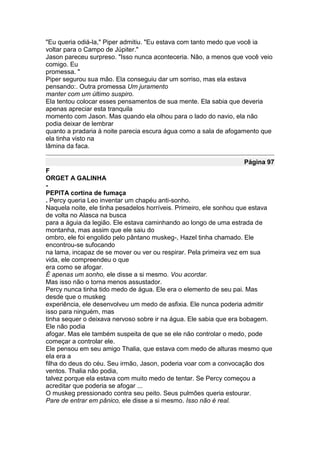 "Eu queria odiá-la," Piper admitiu. "Eu estava com tanto medo que você ia
voltar para o Campo de Júpiter."
Jason pareceu surpreso. "Isso nunca aconteceria. Não, a menos que você veio
comigo. Eu
promessa. "
Piper segurou sua mão. Ela conseguiu dar um sorriso, mas ela estava
pensando:. Outra promessa Um juramento
manter com um último suspiro.
Ela tentou colocar esses pensamentos de sua mente. Ela sabia que deveria
apenas apreciar esta tranquila
momento com Jason. Mas quando ela olhou para o lado do navio, ela não
podia deixar de lembrar
quanto a pradaria à noite parecia escura água como a sala de afogamento que
ela tinha visto na
lâmina da faca.

                                                                   Página 97
F
ORGET A GALINHA
-
PEPITA cortina de fumaça
. Percy queria Leo inventar um chapéu anti-sonho.
Naquela noite, ele tinha pesadelos horríveis. Primeiro, ele sonhou que estava
de volta no Alasca na busca
para a águia da legião. Ele estava caminhando ao longo de uma estrada de
montanha, mas assim que ele saiu do
ombro, ele foi engolido pelo pântano muskeg-, Hazel tinha chamado. Ele
encontrou-se sufocando
na lama, incapaz de se mover ou ver ou respirar. Pela primeira vez em sua
vida, ele compreendeu o que
era como se afogar.
É apenas um sonho, ele disse a si mesmo. Vou acordar.
Mas isso não o torna menos assustador.
Percy nunca tinha tido medo de água. Ele era o elemento de seu pai. Mas
desde que o muskeg
experiência, ele desenvolveu um medo de asfixia. Ele nunca poderia admitir
isso para ninguém, mas
tinha sequer o deixava nervoso sobre ir na água. Ele sabia que era bobagem.
Ele não podia
afogar. Mas ele também suspeita de que se ele não controlar o medo, pode
começar a controlar ele.
Ele pensou em seu amigo Thalia, que estava com medo de alturas mesmo que
ela era a
filha do deus do céu. Seu irmão, Jason, poderia voar com a convocação dos
ventos. Thalia não podia,
talvez porque ela estava com muito medo de tentar. Se Percy começou a
acreditar que poderia se afogar ...
O muskeg pressionado contra seu peito. Seus pulmões queria estourar.
Pare de entrar em pânico, ele disse a si mesmo. Isso não é real.
 