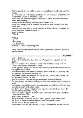 Apenas quando ele não podia segurar a respiração por mais tempo, o sonho
mudou.
Ele estava em um vasto espaço sombrio como um parque de estacionamento
subterrâneo. Fileiras de pilares de pedra
marcharam em todas as direções, mantendo-se o teto cerca de vinte metros
acima. Freestanding
braseiros lançar um tênue brilho vermelho sobre o chão.
Percy não conseguia ver muito longe nas sombras, mas pendurado no teto
foram polia
sistemas, sacos de areia, e fileiras de luzes de teatro escuro. Empilhados em
torno da câmara, caixas de madeira
foram rotuladas
PROPS
,
ARMAS
,E
FANTASIAS
. Um deles dizia:
ASSORTED lançadores de foguetes
.
Percy ouviu ranger máquinas na escuridão, engrenagens enormes girando, e
água correndo

                                                                    Página 98
através de tubos.
Então ele viu o gigante ... ou pelo menos Percy adivinhou que ele era um
gigante.
Ele tinha cerca de doze metros de altura, uma altura respeitável para um
Ciclope, mas apenas a metade da altura
outros gigantes Percy havia tratado. Ele também parecia mais humano do que
um gigante típico, sem a
pernas um dragão de sua maior parentes. No entanto, seu longo cabelo roxo
era trançado em um rabo de cavalo de
dreadlocks, tecidos com moedas de ouro e prata, que atingiram Percy como
um penteado giantish. Ele tinha
uma lança de três metros amarrado a sua arma de volta-a giantish.
Ele usou a maior camiseta preta Percy já tinha visto, calças pretas e de couro
preto
sapatos com pontos tão longos e encaracolados, que poderia ter sido chinelos
bobo da corte. Ele andou para trás e
por diante em frente de uma plataforma elevada, examinando um frasco de
bronze sobre o tamanho de Percy.
"Não, não, não", o gigante murmurou para si mesmo. "Onde está a abertura?
Onde está o valor? "Ele
gritou para a escuridão ", Otis!"
Percy ouviu algo baralhar a distância. Outra gigante surgiu da escuridão.
Ele usava exatamente a mesma roupa preta, até para os sapatos
encaracolados. A única diferença
entre os dois gigantes que o cabelo foi o segundo era verde, em vez de roxo.
 