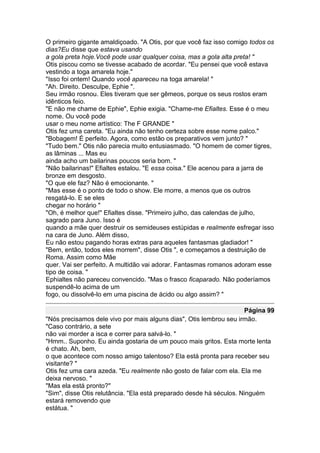 O primeiro gigante amaldiçoado. "A Otis, por que você faz isso comigo todos os
dias?Eu disse que estava usando
a gola preta hoje.Você pode usar qualquer coisa, mas a gola alta preta! "
Otis piscou como se tivesse acabado de acordar. "Eu pensei que você estava
vestindo a toga amarela hoje."
"Isso foi ontem! Quando você apareceu na toga amarela! "
"Ah. Direito. Desculpe, Ephie ".
Seu irmão rosnou. Eles tiveram que ser gêmeos, porque os seus rostos eram
idênticos feio.
"E não me chame de Ephie", Ephie exigia. "Chame-me Efialtes. Esse é o meu
nome. Ou você pode
usar o meu nome artístico: The F GRANDE "
Otis fez uma careta. "Eu ainda não tenho certeza sobre esse nome palco."
"Bobagem! É perfeito. Agora, como estão os preparativos vem junto? "
"Tudo bem." Otis não parecia muito entusiasmado. "O homem de comer tigres,
as lâminas ... Mas eu
ainda acho um bailarinas poucos seria bom. "
"Não bailarinas!" Efialtes estalou. "E essa coisa." Ele acenou para a jarra de
bronze em desgosto.
"O que ele faz? Não é emocionante. "
"Mas esse é o ponto de todo o show. Ele morre, a menos que os outros
resgatá-lo. E se eles
chegar no horário "
"Oh, é melhor que!" Efialtes disse. "Primeiro julho, das calendas de julho,
sagrado para Juno. Isso é
quando a mãe quer destruir os semideuses estúpidas e realmente esfregar isso
na cara de Juno. Além disso,
Eu não estou pagando horas extras para aqueles fantasmas gladiador! "
"Bem, então, todos eles morrem", disse Otis ", e começamos a destruição de
Roma. Assim como Mãe
quer. Vai ser perfeito. A multidão vai adorar. Fantasmas romanos adoram esse
tipo de coisa. "
Ephialtes não pareceu convencido. "Mas o frasco ficaparado. Não poderíamos
suspendê-lo acima de um
fogo, ou dissolvê-lo em uma piscina de ácido ou algo assim? "

                                                                     Página 99
"Nós precisamos dele vivo por mais alguns dias", Otis lembrou seu irmão.
"Caso contrário, a sete
não vai morder a isca e correr para salvá-lo. "
"Hmm.. Suponho. Eu ainda gostaria de um pouco mais gritos. Esta morte lenta
é chato. Ah, bem,
o que acontece com nosso amigo talentoso? Ela está pronta para receber seu
visitante? "
Otis fez uma cara azeda. "Eu realmente não gosto de falar com ela. Ela me
deixa nervoso. "
"Mas ela está pronto?"
"Sim", disse Otis relutância. "Ela está preparado desde há séculos. Ninguém
estará removendo que
estátua. "
 