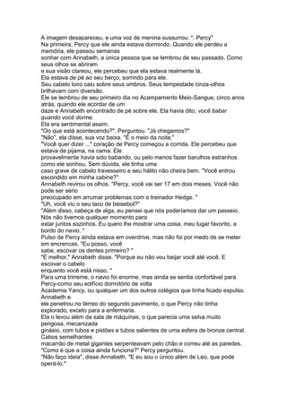 A imagem desapareceu, e uma voz de menina sussurrou: ". Percy"
Na primeira, Percy que ele ainda estava dormindo. Quando ele perdeu a
memória, ele passou semanas
sonhar com Annabeth, a única pessoa que se lembrou de seu passado. Como
seus olhos se abriram
e sua visão clareou, ele percebeu que ela estava realmente lá.
Ela estava de pé ao seu berço, sorrindo para ele.
Seu cabelo loiro caiu sobre seus ombros. Seus tempestade cinza-olhos
brilhavam com diversão.
Ele se lembrou de seu primeiro dia no Acampamento Meio-Sangue, cinco anos
atrás, quando ele acordar de um
daze e Annabeth encontrado de pé sobre ele. Ela havia dito, você babar
quando você dorme.
Ela era sentimental assim.
"Oo que está acontecendo?", Perguntou. "Já chegamos?"
"Não", ela disse, sua voz baixa. "É o meio da noite."
"Você quer dizer ..." coração de Percy começou a corrida. Ele percebeu que
estava de pijama, na cama. Ele
provavelmente havia sido babando, ou pelo menos fazer barulhos estranhos
como ele sonhou. Sem dúvida, ele tinha uma
caso grave de cabelo travesseiro e seu hálito não cheira bem. "Você entrou
escondido em minha cabine?"
Annabeth revirou os olhos. "Percy, você vai ser 17 em dois meses. Você não
pode ser sério
preocupado em arrumar problemas com o treinador Hedge. "
"Uh, você viu o seu taco de beisebol?"
"Além disso, cabeça de alga, eu pensei que nós poderíamos dar um passeio.
Nós não tivemos qualquer momento para
estar juntos sozinhos. Eu quero lhe mostrar uma coisa, meu lugar favorito, a
bordo do navio. "
Pulso de Percy ainda estava em overdrive, mas não foi por medo de se meter
em encrencas. "Eu posso, você
sabe, escovar os dentes primeiro? "
"É melhor," Annabeth disse. "Porque eu não vou beijar você até você. E
escovar o cabelo
enquanto você está nisso. "
Para uma trirreme, o navio foi enorme, mas ainda se sentia confortável para
Percy-como seu edifício dormitório de volta
Academia Yancy, ou qualquer um dos outros colégios que tinha ficado expulso.
Annabeth e
ele penetrou no térreo do segundo pavimento, o que Percy não tinha
explorado, exceto para a enfermaria.
Ela o levou além da sala de máquinas, o que parecia uma selva muito
perigosa, mecanizada
ginásio, com tubos e pistões e tubos salientes de uma esfera de bronze central.
Cabos semelhantes
macarrão de metal gigantes serpenteavam pelo chão e correu até as paredes.
"Como é que a coisa ainda funciona?" Percy perguntou.
"Não faço ideia", disse Annabeth. "E eu sou o único além de Leo, que pode
operá-lo."
 