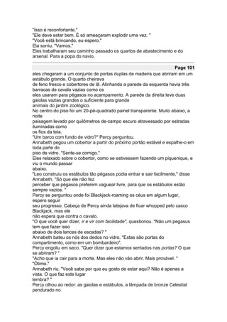 "Isso é reconfortante."
"Ele deve estar bem. É só ameaçaram explodir uma vez. "
"Você está brincando, eu espero."
Ela sorriu. "Vamos."
Eles trabalharam seu caminho passado os quartos de abastecimento e do
arsenal. Para a popa do navio,

                                                                       Page 101
eles chegaram a um conjunto de portas duplas de madeira que abriram em um
estábulo grande. O quarto cheirava
de feno fresco e cobertores de lã. Alinhando a parede da esquerda havia três
barracas de cavalo vazias como os
eles usaram para pégasos no acampamento. A parede da direita teve duas
gaiolas vazias grandes o suficiente para grande
animais do jardim zoológico.
No centro do piso foi um 20-pé-quadrado painel transparente. Muito abaixo, a
noite
paisagem levado por quilômetros de-campo escuro atravessado por estradas
iluminadas como
os fios da teia.
"Um barco com fundo de vidro?" Percy perguntou.
Annabeth pegou um cobertor a partir do próximo portão estável e espalhe-o em
toda parte do
piso de vidro. "Sente-se comigo."
Eles relaxado sobre o cobertor, como se estivessem fazendo um piquenique, e
viu o mundo passar
abaixo.
"Leo construiu os estábulos tão pégasos podia entrar e sair facilmente," disse
Annabeth. "Só que ele não fez
perceber que pégasos preferem vaguear livre, para que os estábulos estão
sempre vazios. "
Percy se perguntou onde foi Blackjack-roaming os céus em algum lugar,
espero seguir
seu progresso. Cabeça de Percy ainda latejava de ficar whopped pelo casco
Blackjack, mas ele
não espera que contra o cavalo.
"O que você quer dizer, ir e vir com facilidade", questionou. "Não um pegasus
tem que fazer isso
abaixo de dois lances de escadas? "
Annabeth bateu os nós dos dedos no vidro. "Estas são portas do
compartimento, como em um bombardeiro".
Percy engoliu em seco. "Quer dizer que estamos sentados nas portas? O que
se abriram? "
"Acho que ia cair para a morte. Mas eles não vão abrir. Mais provável. "
"Ótimo."
Annabeth riu. "Você sabe por que eu gosto de estar aqui? Não é apenas a
vista. O que faz este lugar
lembra? "
Percy olhou ao redor: as gaiolas e estábulos, a lâmpada de bronze Celestial
pendurado no
 