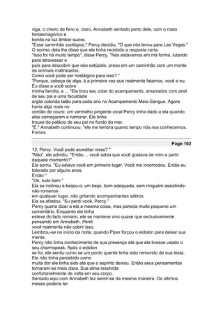 viga, o cheiro de feno e, claro, Annabeth sentado perto dele, com o rosto
fantasmagórico e
bonito na luz âmbar suave.
"Esse caminhão zoológico," Percy decidiu. "O que nós levou para Las Vegas."
O sorriso dela lhe disse que ele tinha recebido a resposta certa.
"Isso foi há muito tempo", disse Percy. "Nós estávamos em má forma, lutando
para atravessar o
país para descobrir que raio estúpido, preso em um caminhão com um monte
de animais maltratados.
Como você pode ser nostálgico para isso? "
"Porque, cabeça de alga, é a primeira vez que realmente falamos, você e eu.
Eu disse a você sobre
minha família, e ... "Ela tirou seu colar do acampamento, amarrados com anel
de seu pai e uma faculdade
argila colorida talão para cada ano no Acampamento Meio-Sangue. Agora
havia algo mais no
cordão de couro: um vermelho pingente coral Percy tinha dado a ela quando
eles começaram a namorar. Ele tinha
trouxe do palácio de seu pai no fundo do mar.
"E," Annabeth continuou, "ele me lembra quanto tempo nós nos conhecemos.
Fomos

                                                                    Page 102
12, Percy. Você pode acreditar nisso? "
"Não", ele admitiu. "Então ... você sabia que você gostava de mim a partir
daquele momento?"
Ela sorriu. "Eu odiava você em primeiro lugar. Você me incomodou. Então eu
tolerado por alguns anos.
Então "
"Ok, tudo bem."
Ela se inclinou e beijou-o: um beijo, bom adequada, sem ninguém assistindo-
não romanos
em qualquer lugar, não gritando acompanhantes sátiros.
Ela se afastou. "Eu perdi você, Percy."
Percy queria dizer a ela a mesma coisa, mas parecia muito pequeno um
comentário. Enquanto ele tinha
esteve do lado romano, ele se manteve vivo quase que exclusivamente
pensando em Annabeth. Perdi
você realmente não cobrir isso.
Lembrou-se no início da noite, quando Piper forçou o eidolon para deixar sua
mente.
Percy não tinha conhecimento de sua presença até que ela tivesse usado o
seu charmspeak. Após o eidolon
se foi, ele sentiu como se um ponto quente tinha sido removido de sua testa.
Ele não tinha percebido como
muita dor ele tinha sido até que o espírito deixou. Então seus pensamentos
tornaram-se mais clara. Sua alma resolvida
confortavelmente de volta em seu corpo.
Sentado aqui com Annabeth fez sentir-se da mesma maneira. Os últimos
meses poderia ter
 
