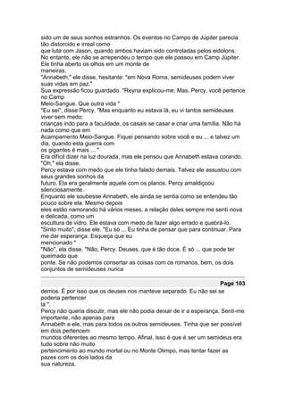 sido um de seus sonhos estranhos. Os eventos no Campo de Júpiter parecia
tão distorcido e irreal como
que luta com Jason, quando ambos haviam sido controladas pelos eidolons.
No entanto, ele não se arrependeu o tempo que ele passou em Camp Júpiter.
Ele tinha aberto os olhos em um monte de
maneiras.
"Annabeth," ele disse, hesitante: "em Nova Roma, semideuses podem viver
suas vidas em paz."
Sua expressão ficou guardado. "Reyna explicou-me. Mas, Percy, você pertence
no Camp
Meio-Sangue. Que outra vida "
"Eu sei", disse Percy. "Mas enquanto eu estava lá, eu vi tantos semideuses
viver sem medo:
crianças indo para a faculdade, os casais se casar e criar uma família. Não há
nada como que em
Acampamento Meio-Sangue. Fiquei pensando sobre você e eu ... e talvez um
dia, quando esta guerra com
os gigantes é mais ... "
Era difícil dizer na luz dourada, mas ele pensou que Annabeth estava corando.
"Oh," ela disse.
Percy estava com medo que ele tinha falado demais. Talvez ele assustou com
seus grandes sonhos da
futuro. Ela era geralmente aquele com os planos. Percy amaldiçoou
silenciosamente.
Enquanto ele soubesse Annabeth, ele ainda se sentia como se entendeu tão
pouco sobre ela. Mesmo depois
eles estão namorando há vários meses, a relação deles sempre me senti nova
e delicada, como um
escultura de vidro. Ele estava com medo de fazer algo errado e quebrá-lo.
"Sinto muito", disse ele. "Eu só ... Eu tinha de pensar que para continuar. Para
me dar esperança. Esqueça que eu
mencionado "
"Não", ela disse. "Não, Percy. Deuses, que é tão doce. É só ... que pode ter
queimado que
ponte. Se não podemos consertar as coisas com os romanos, bem, os dois
conjuntos de semideuses nunca

                                                                      Page 103
demos. É por isso que os deuses nos manteve separado. Eu não sei se
poderia pertencer
lá ".
Percy não queria discutir, mas ele não podia deixar de ir a esperança. Senti-me
importante, não apenas para
Annabeth e ele, mas para todos os outros semideuses. Tinha que ser possível
em dois pertencem
mundos diferentes ao mesmo tempo. Afinal, isso é que é ser um semideus era
tudo sobre não muito
pertencimento ao mundo mortal ou no Monte Olimpo, mas tentar fazer as
pazes com os dois lados da
sua natureza.
 