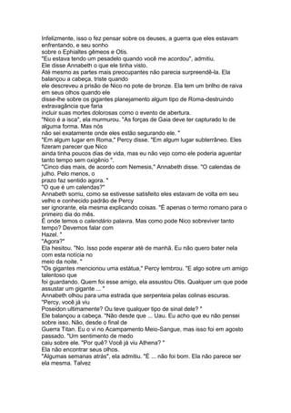 Infelizmente, isso o fez pensar sobre os deuses, a guerra que eles estavam
enfrentando, e seu sonho
sobre o Ephialtes gêmeos e Otis.
"Eu estava tendo um pesadelo quando você me acordou", admitiu.
Ele disse Annabeth o que ele tinha visto.
Até mesmo as partes mais preocupantes não parecia surpreendê-la. Ela
balançou a cabeça, triste quando
ele descreveu a prisão de Nico no pote de bronze. Ela tem um brilho de raiva
em seus olhos quando ele
disse-lhe sobre os gigantes planejamento algum tipo de Roma-destruindo
extravagância que faria
incluir suas mortes dolorosas como o evento de abertura.
"Nico é a isca", ela murmurou. "As forças de Gaia deve ter capturado lo de
alguma forma. Mas nós
não sei exatamente onde eles estão segurando ele. "
"Em algum lugar em Roma," Percy disse. "Em algum lugar subterrâneo. Eles
fizeram parecer que Nico
ainda tinha poucos dias de vida, mas eu não vejo como ele poderia aguentar
tanto tempo sem oxigênio ".
"Cinco dias mais, de acordo com Nemesis," Annabeth disse. "O calendas de
julho. Pelo menos, o
prazo faz sentido agora. "
"O que é um calendas?"
Annabeth sorriu, como se estivesse satisfeito eles estavam de volta em seu
velho e conhecido padrão de Percy
ser ignorante, ela mesma explicando coisas. "É apenas o termo romano para o
primeiro dia do mês.
É onde temos o calendário palavra. Mas como pode Nico sobreviver tanto
tempo? Devemos falar com
Hazel. "
"Agora?"
Ela hesitou. "No. Isso pode esperar até de manhã. Eu não quero bater nela
com esta notícia no
meio da noite. "
"Os gigantes mencionou uma estátua," Percy lembrou. "E algo sobre um amigo
talentoso que
foi guardando. Quem foi esse amigo, ela assustou Otis. Qualquer um que pode
assustar um gigante ... "
Annabeth olhou para uma estrada que serpenteia pelas colinas escuras.
"Percy, você já viu
Poseidon ultimamente? Ou teve qualquer tipo de sinal dele? "
Ele balançou a cabeça. "Não desde que ... Uau. Eu acho que eu não pensei
sobre isso. Não, desde o final de
Guerra Titan. Eu o vi no Acampamento Meio-Sangue, mas isso foi em agosto
passado. "Um sentimento de medo
caiu sobre ele. "Por quê? Você já viu Athena? "
Ela não encontrar seus olhos.
"Algumas semanas atrás", ela admitiu. "É ... não foi bom. Ela não parece ser
ela mesma. Talvez
 