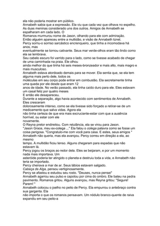 ela não poderia mostrar em público.
Annabeth sabia que a expressão. Ela viu que cada vez que olhava no espelho.
As duas meninas considerado uns dos outros. Amigos de Annabeth se
espalharam em cada lado. O
Romanos murmurou nome de Jason, olhando para ele com admiração.
Então alguém apareceu entre a multidão, e visão de Annabeth túnel.
Percy sorriu-o sorriso sarcástico encrenqueiro, que tinha a incomodava há
anos, mas
eventualmente se tornou cativante. Seus mar verde-olhos eram tão lindo como
ela se lembrava.
Seu cabelo escuro foi varrido para o lado, como se tivesse acabado de chegar
de uma caminhada na praia. Ele olhou
ainda melhor do que tinha há seis meses-bronzeador e mais alto, mais magro e
mais musculoso.
Annabeth estava atordoado demais para se mover. Ela sentia que, se ela tem
alguma mais perto dele, todos os
moléculas em seu corpo pode entrar em combustão. Ela secretamente tinha
uma queda por ele desde que eram 12
anos de idade. No verão passado, ela tinha caído duro para ele. Eles estavam
um casal feliz por quatro meses
E então ele desapareceu.
Durante a separação, algo havia acontecido com sentimentos de Annabeth.
Eles cresceram
dolorosamente intenso, como se ela tivesse sido forçado a retirar-se de um
medicamento que salva vidas. Agora ela
não tinha certeza de que era mais excruciante-estar com que a ausência
horrível, ou estar com ele
novamente.
O Reyna pretor endireitou. Com relutância, ela se virou para Jason.
"Jason Grace, meu ex-colega ..." Ela falou o colega palavra como se fosse um
coisa perigosa. "Congratulo-me com você para casa. E estes, seus amigos "
Annabeth não queria, mas ela avançou. Percy correu em direção a ela, ao
mesmo
tempo. A multidão ficou tenso. Alguns chegaram para espadas que não
estavam lá.
Percy jogou os braços ao redor dela. Eles se beijaram, e por um momento
nada mais importava. Um
asteróide poderia ter atingido o planeta e destruiu toda a vida, e Annabeth não
teria se importado.
Percy cheirava a mar de ar. Seus lábios estavam salgado.
Cabeça de Alga, pensou vertiginosamente.
Percy se afastou e estudou seu rosto. "Deuses, nunca pensei"
Annabeth agarrou seu pulso e capotou por cima do ombro. Ele bateu na pedra
pavimento. Romanos gritou. Alguns avançou, mas Reyna gritou: "Segure!
Parem! "
Annabeth colocou o joelho no peito de Percy. Ela empurrou o antebraço contra
sua garganta. Ela
não importa o que os romanos pensavam. Um nódulo branco-quente de raiva
expandiu em seu peito-a
 