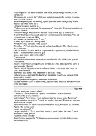 Frank ingestão. Ele estava vestido com tênis, calças cargo escuros, e um
Vancouver
Olimpíadas de Inverno de T-shirt com o distintivo centurião romano preso ao
pescoço (que parecia
triste ou esperançoso para Percy, agora que eles foram renegados). Frank
desviou os olhos como se o
vê-los juntos pode queimá-lo.
"Todo mundo acha que você foi sequestrada", disse ele. "Estamos vasculhando
o navio. Quando
Treinador Hedge descobre-oh, deuses, você esteve aqui a noite toda? "
"Frank!" Orelhas de Annabeth estavam vermelhos como morangos. "Nós só
vim aqui para conversar. Nós
adormeceu. Acidentalmente. É isso. "
"Kissed a par de vezes," Percy disse.
Annabeth olhou para ele. "Não ajudar!"
"É melhor ..." Frank apontou para as portas do estábulo. "Uh, nós devemos
encontrar para
café da manhã. Poderia explicar o que você fez, quero dizer, não fez? Quer
dizer ... eu realmente não quero que
fauno, quero dizer sátiro-me matar. "
Frank correu.
Quando todos finalmente se reuniram no refeitório, não foi tão ruim quanto
Frank temia.
Jason e Piper foram principalmente aliviado. Leo não podia parar de sorrir e
murmurando, "Classic.
Classic. Hazel "Só parecia escandalizado, talvez porque ela foi a partir de
1940. Ela manteve
abanando seu rosto e não encontrar os olhos de Percy.
Naturalmente, o treinador Hedge foram balísticos, mas Percy achava difícil
levar a sério o sátiro
desde que ele tinha apenas cinco metros de altura.
"Nunca na minha vida!" Coach berrou, agitando seu bastão e derrubando um
prato de maçãs.

                                                                      Page 106
"Contra as regras! Irresponsável! "
"Treinador," Annabeth disse, "que foi um acidente. Nós estávamos
conversando, e caiu no sono. "
"Além disso," Percy disse, "você está começando a soar como Terminus".
Hedge estreitou seus olhos. "Isso é um insulto, Jackson? Porque eu vou-vou
terminal você, amigo! "
Percy tentou não rir. "Isso não vai acontecer de novo, treinador. Eu prometo.
Agora, não temos outra
coisas para discutir? "
Hedge desabafou. "Tudo bem! Mas eu estou vendo você, Jackson. E você,
Annabeth Chase, pensei
você tinha mais sentido "
Jason limpou a garganta. "Então pegue um pouco de comida, todo mundo.
Vamos começar. "
 