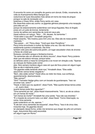 O encontro foi como um conselho de guerra com donuts. Então, novamente, de
volta ao Acampamento Meio-Sangue que
costumava ter suas discussões mais sérias em torno da mesa de pingue-
pongue na sala de recreação com
bolachas e Cheez Whiz, então Percy sentiu em casa.
Ele disse-lhes sobre seu sonho: os gigantes gêmeos planejando uma recepção
para eles em um
parque de estacionamento subterrâneo com lança-foguetes; Nico di Angelo
preso em um pote de bronze, lentamente
morrer de asfixia com sementes de romã em seus pés.
Hazel sufocou um soluço. "Nico ... Oh, deuses. As sementes ".
"Você sabe o que são?" Annabeth perguntou.
Hazel assentiu. "Ele mostrou para mim uma vez. Eles são do nosso jardim
madrasta. "
"Seu passo ... oh," Percy disse. "Você quer dizer Perséfone."
Percy tinha encontrado a mulher de Hades uma vez. Ela não tinha sido
exatamente quente e ensolarado. Ele tinha
também sido para ela submundo jardim, um lugar assustador cheio de árvores
e flores de cristal que
floresceu vermelho sangue e fantasma branco.
"As sementes são um alimento de último recurso", disse Hazel. Percy poderia
dizer que ela estava nervosa, porque todos
os talheres sobre a mesa foi começando a se mover em direção a ela. "Apenas
as crianças de Hades pode comer
eles. Nico sempre manteve algum caso em que ele ficou preso em algum lugar.
Mas se ele é realmente preso "
"Os gigantes estão tentando atrair-nos," Annabeth disse. "Eles estão
assumindo vamos tentar resgatá-lo."
"Bem, eles estão certos!" Hazel olhou ao redor da mesa, sua confiança,
aparentemente, desmoronando.
"Não vamos?"
"Sim!" Treinador Hedge gritou com um bocado de guardanapos. "Isso vai
envolver luta, certo?"
"Hazel, é claro que vou ajudá-lo", disse Frank. "Mas quanto tempo temos antes
... uh, quero dizer,
quanto tempo pode Nico aguentar? "
"Uma semente por dia", disse Hazel miseravelmente. "Isto é, se ele se coloca
em um transe de morte."
"Um transe da morte?" Annabeth fez uma careta. "Isso não soa divertido."
"É o impede de consumir todo o ar dele", disse Hazel. "Como hibernação, ou
coma. Uma semente
pode sustentá-lo um dia, apenas. "
"E ele tem cinco sementes de esquerda", disse Percy. "Isso é de cinco dias,
incluindo hoje. Os gigantes devem
ter planejado dessa forma, então nós teríamos que chegar de julho em primeiro
lugar. Assumindo Nico está escondida
em algum lugar em Roma "

                                                                   Page 107
 