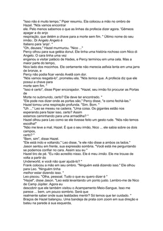 "Isso não é muito tempo," Piper resumiu. Ela colocou a mão no ombro de
Hazel. "Nós vamos encontrar
ele. Pelo menos sabemos o que as linhas da profecia dizer agora. 'Gêmeos
apagar a do anjo
respiração, que detém a chave para a morte sem fim. " Último nome do seu
irmão:. Di Angelo Angelo é
Italiano para 'anjo'. "
"Oh, deuses," Hazel murmurou. "Nico ..."
Percy olhou para sua geléia donut. Ele tinha uma história rochoso com Nico di
Angelo. O cara tinha uma vez
enganou a visitar palácio de Hades, e Percy terminou em uma cela. Mas a
maior parte do tempo,
Nico lado dos mocinhos. Ele certamente não merecia asfixia lenta em uma jarra
de bronze, e
Percy não podia ficar vendo Avelã com dor.
"Nós vamos resgatá-lo", prometeu ela. "Nós temos que. A profecia diz que ele
possui a chave para
morte sem fim. "
"Isso é certo", disse Piper encorajador. "Hazel, seu irmão foi procurar as Portas
de
Morte no submundo, certo? Ele deve ter encontrado. "
"Ele pode nos dizer onde as portas são," Percy disse, "e como fechá-las."
Hazel tomou uma respiração profunda. "Sim. Bom. "
"Uh ..." Leo se mexeu na cadeira. "Uma coisa. Os gigantes estão nos
esperando para fazer isso, certo? Assim
estamos caminhando para uma armadilha? "
Hazel olhou para Leo como se ele tivesse feito um gesto rude. "Nós não temos
escolha!"
"Não me leve a mal, Hazel. É que o seu irmão, Nico ... ele sabia sobre os dois
campos,
certo? "
"Bem, sim", disse Hazel.
"Ele está indo e voltando," Leo disse, "e ele não disse a ambos os lados."
Jason sentou em frente, sua expressão sombria. "Você está me perguntando
se podemos confiar no cara. Assim sou eu "
Hazel tiro de pé. "Eu não acredito nisso. Ele é meu irmão. Ele me trouxe de
volta a partir do
Underworld, e você não quer ajudá-lo? "
Frank colocou a mão em seu ombro. "Ninguém está dizendo isso." Ele olhou
para Leo. "Ninguém tinha
melhor estar dizendo isso. "
Leo piscou. "Olha, pessoal. Tudo o que eu quero dizer é "
"Hazel", disse Jason. "Leo está levantando um ponto justo. Lembro-me de Nico
de Camp Júpiter. Agora eu
descobrir que ele também visitou o Acampamento Meio-Sangue. Isso me
parece ... bem, um pouco sombrio. Será que
realmente saber onde suas lealdades mentir? Só temos que ter cuidado. "
Braços de Hazel balançou. Uma bandeja de prata com zoom em sua direção e
bateu na parede à sua esquerda,
 
