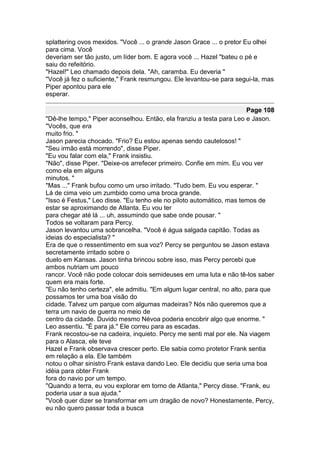 splattering ovos mexidos. "Você ... o grande Jason Grace ... o pretor Eu olhei
para cima. Você
deveriam ser tão justo, um líder bom. E agora você ... Hazel "bateu o pé e
saiu do refeitório.
"Hazel!" Leo chamado depois dela. "Ah, caramba. Eu deveria "
"Você já fez o suficiente," Frank resmungou. Ele levantou-se para segui-la, mas
Piper apontou para ele
esperar.

                                                                       Page 108
"Dê-lhe tempo," Piper aconselhou. Então, ela franziu a testa para Leo e Jason.
"Vocês, que era
muito frio. "
Jason parecia chocado. "Frio? Eu estou apenas sendo cautelosos! "
"Seu irmão está morrendo", disse Piper.
"Eu vou falar com ela," Frank insistiu.
"Não", disse Piper. "Deixe-os arrefecer primeiro. Confie em mim. Eu vou ver
como ela em alguns
minutos. "
"Mas ..." Frank bufou como um urso irritado. "Tudo bem. Eu vou esperar. "
Lá de cima veio um zumbido como uma broca grande.
"Isso é Festus," Leo disse. "Eu tenho ele no piloto automático, mas temos de
estar se aproximando de Atlanta. Eu vou ter
para chegar até lá ... uh, assumindo que sabe onde pousar. "
Todos se voltaram para Percy.
Jason levantou uma sobrancelha. "Você é água salgada capitão. Todas as
ideias do especialista? "
Era de que o ressentimento em sua voz? Percy se perguntou se Jason estava
secretamente irritado sobre o
duelo em Kansas. Jason tinha brincou sobre isso, mas Percy percebi que
ambos nutriam um pouco
rancor. Você não pode colocar dois semideuses em uma luta e não tê-los saber
quem era mais forte.
"Eu não tenho certeza", ele admitiu. "Em algum lugar central, no alto, para que
possamos ter uma boa visão do
cidade. Talvez um parque com algumas madeiras? Nós não queremos que a
terra um navio de guerra no meio de
centro da cidade. Duvido mesmo Névoa poderia encobrir algo que enorme. "
Leo assentiu. "É para já." Ele correu para as escadas.
Frank recostou-se na cadeira, inquieto. Percy me senti mal por ele. Na viagem
para o Alasca, ele teve
Hazel e Frank observava crescer perto. Ele sabia como protetor Frank sentia
em relação a ela. Ele também
notou o olhar sinistro Frank estava dando Leo. Ele decidiu que seria uma boa
idéia para obter Frank
fora do navio por um tempo.
"Quando a terra, eu vou explorar em torno de Atlanta," Percy disse. "Frank, eu
poderia usar a sua ajuda."
"Você quer dizer se transformar em um dragão de novo? Honestamente, Percy,
eu não quero passar toda a busca
 