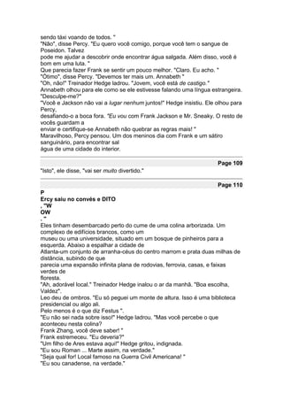sendo táxi voando de todos. "
"Não", disse Percy. "Eu quero você comigo, porque você tem o sangue de
Poseidon. Talvez
pode me ajudar a descobrir onde encontrar água salgada. Além disso, você é
bom em uma luta. "
Que parecia fazer Frank se sentir um pouco melhor. "Claro. Eu acho. "
"Ótimo", disse Percy. "Devemos ter mais um. Annabeth "
"Oh, não!" Treinador Hedge ladrou. "Jovem, você está de castigo."
Annabeth olhou para ele como se ele estivesse falando uma língua estrangeira.
"Desculpe-me?"
"Você e Jackson não vai a lugar nenhum juntos!" Hedge insistiu. Ele olhou para
Percy,
desafiando-o a boca fora. "Eu vou com Frank Jackson e Mr. Sneaky. O resto de
vocês guardam a
enviar e certifique-se Annabeth não quebrar as regras mais! "
Maravilhoso, Percy pensou. Um dos meninos dia com Frank e um sátiro
sanguinário, para encontrar sal
água de uma cidade do interior.

                                                                    Page 109
"Isto", ele disse, "vai ser muito divertido."

                                                                    Page 110
P
Ercy saiu no convés e DITO
, "W
OW
."
Eles tinham desembarcado perto do cume de uma colina arborizada. Um
complexo de edifícios brancos, como um
museu ou uma universidade, situado em um bosque de pinheiros para a
esquerda. Abaixo a espalhar a cidade de
Atlanta-um conjunto de arranha-céus do centro marrom e prata duas milhas de
distância, subindo de que
parecia uma expansão infinita plana de rodovias, ferrovia, casas, e faixas
verdes de
floresta.
"Ah, adorável local." Treinador Hedge inalou o ar da manhã. "Boa escolha,
Valdez".
Leo deu de ombros. "Eu só peguei um monte de altura. Isso é uma biblioteca
presidencial ou algo ali.
Pelo menos é o que diz Festus ".
"Eu não sei nada sobre isso!" Hedge ladrou. "Mas você percebe o que
aconteceu nesta colina?
Frank Zhang, você deve saber! "
Frank estremeceu. "Eu deveria?"
"Um filho de Ares estava aqui!" Hedge gritou, indignada.
"Eu sou Roman ... Marte assim, na verdade."
"Seja qual for! Local famoso na Guerra Civil Americana! "
"Eu sou canadense, na verdade."
 
