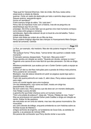 "Seja qual for! General Sherman, líder da União. Ele ficou nesta colina
observando a cidade de Atlanta
queimar. Corte um rastro de destruição por todo o caminho daqui para o mar.
Saques queima, saqueando-agora
houve um semideus! "
Frank avançou longe do sátiro. "Uh, tudo bem."
Percy não se importava muito com a história, mas ele se perguntou se
desembarque aqui foi um mau
presságio. Ele tinha ouvido falar que as guerras civis mais humanos começou
como lutas entre gregos e romanos
semideuses. Agora eles estavam de pé no local de uma tal batalha. Toda a
cidade abaixo deles
tinham sido feitas por ordem de um filho de Ares.
Percy poderia imaginar algumas das crianças no Acampamento Meio-Sangue
dando tal comando. Clarisse

                                                                      Page 111
La Rue, por exemplo, não hesitaria. Mas ele não poderia imaginar Frank ser
tão dura.
"De qualquer forma," Percy disse, "vamos tentar não queimar a cidade neste
momento."
O treinador pareceu desapontado. "Tudo bem. Mas para onde? "
Percy apontou em direção ao centro. "Quando em dúvida, comece no meio."
Pegando uma carona lá era mais fácil do que eles pensavam. Os três se dirigiu
ao
biblioteca presidencial, que acabou por ser o Carter Center e pediu a equipe se
pudessem
chamar um táxi ou dar-lhes instruções para a parada de ônibus mais próxima.
Percy poderia ter convocado
Blackjack, mas ele estava relutante em pedir ao pegasus ajuda logo após o
desastre passado.
Frank não queria polimorfo em nada. E, além disso, Percy estava esperando
para viajar
como um mortal regular para uma mudança.
Um dos bibliotecários, cujo nome era Ester, insistiu em dirigir-los
pessoalmente. Ela estava
tão bom sobre isso, Percy pensou que ela deve ser um monstro disfarçado,
mas Hedge o puxou de lado
e garantiu-lhe que Ester cheirava como um humano normal.
"Com uma pitada de potpourri", disse ele. "Cloves. Pétalas de rosa. Tasty! "
Eles se amontoaram em grande Esther preto Cadillac e dirigiu em direção ao
centro. Esther foi tão pequena,
ela mal podia ver em cima do volante, mas isso não parece incomodá-la. Ela
musculoso
seu carro através de tráfego, enquanto entretendo-os com histórias sobre as
famílias loucas de Atlanta-o
antigos senhores de engenho, os fundadores da Coca-Cola, as estrelas do
esporte, e as pessoas de notícias CNN.
Ela parecia tão conhecedor que Percy decidiu tentar a sua sorte.
 