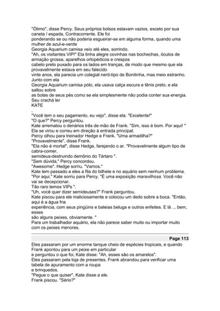 "Ótimo", disse Percy. Seus próprios bolsos estavam vazios, exceto por sua
caneta / espada, Contracorrente. Ele foi
ponderando se ou não poderia esgueirar-se em alguma forma, quando uma
mulher de azul-e-verde
Georgia Aquarium camisa veio até eles, sorrindo.
"Ah, os visitantes VIP!" Ela tinha alegre covinhas nas bochechas, óculos de
armação grossa, aparelhos ortopédicos e crespos
cabelo preto puxado para os lados em tranças, de modo que mesmo que ela
provavelmente estava em seu falecido
vinte anos, ela parecia um colegial nerd-tipo de Bonitinha, mas meio estranho.
Junto com ela
Georgia Aquarium camisa pólo, ela usava calça escura e tênis preto, e ela
saltou sobre
as bolas de seus pés como se ela simplesmente não podia conter sua energia.
Seu crachá ler
KATE
.
"Você tem o seu pagamento, eu vejo", disse ela. "Excelente!"
"O que?" Percy perguntou.
Kate arrematou o denários três de mão de Frank. "Sim, isso é bom. Por aqui! "
Ela se virou e correu em direção à entrada principal.
Percy olhou para treinador Hedge e Frank. "Uma armadilha?"
"Provavelmente", disse Frank.
"Ela não é mortal", disse Hedge, farejando o ar. "Provavelmente algum tipo de
cabra-comer,
semideus-destruindo demônio do Tártaro ".
"Sem dúvida," Percy concordou.
"Awesome". Hedge sorriu. "Vamos."
Kate tem passado a eles a fila do bilhete e no aquário sem nenhum problema.
"Por aqui." Kate sorriu para Percy. "É uma exposição maravilhosa. Você não
vai se decepcionar.
Tão raro temos VIPs ".
"Uh, você quer dizer semideuses?" Frank perguntou.
Kate piscou para ele maliciosamente e colocou um dedo sobre a boca. "Então,
aqui é a água fria
experiência, com seus pingüins e baleias beluga e outros enfeites. E lá ... bem,
esses
são alguns peixes, obviamente. "
Para um trabalhador aquário, ela não parece saber muito ou importar muito
com os peixes menores.

                                                                     Page 113
Eles passaram por um enorme tanque cheio de espécies tropicais, e quando
Frank apontou para um peixe em particular
e perguntou o que foi, Kate disse: "Ah, esses são os amarelos".
Eles passaram pela loja de presentes. Frank abrandou para verificar uma
tabela de apuramento com a roupa
e brinquedos.
"Pegue o que quiser", Kate disse a ele.
Frank piscou. "Sério?"
 