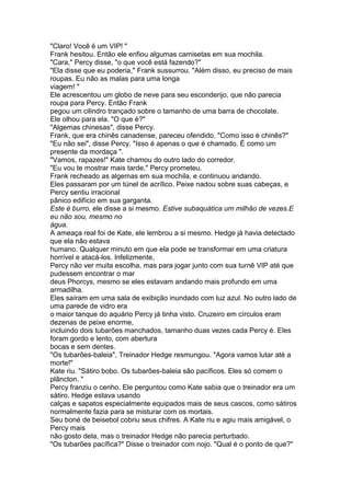 "Claro! Você é um VIP! "
Frank hesitou. Então ele enfiou algumas camisetas em sua mochila.
"Cara," Percy disse, "o que você está fazendo?"
"Ela disse que eu poderia," Frank sussurrou. "Além disso, eu preciso de mais
roupas. Eu não as malas para uma longa
viagem! "
Ele acrescentou um globo de neve para seu esconderijo, que não parecia
roupa para Percy. Então Frank
pegou um cilindro trançado sobre o tamanho de uma barra de chocolate.
Ele olhou para ela. "O que é?"
"Algemas chinesas", disse Percy.
Frank, que era chinês canadense, pareceu ofendido. "Como isso é chinês?"
"Eu não sei", disse Percy. "Isso é apenas o que é chamado. É como um
presente da mordaça ".
"Vamos, rapazes!" Kate chamou do outro lado do corredor.
"Eu vou te mostrar mais tarde," Percy prometeu.
Frank recheado as algemas em sua mochila, e continuou andando.
Eles passaram por um túnel de acrílico. Peixe nadou sobre suas cabeças, e
Percy sentiu irracional
pânico edifício em sua garganta.
Este é burro, ele disse a si mesmo. Estive subaquática um milhão de vezes.E
eu não sou, mesmo no
água.
A ameaça real foi de Kate, ele lembrou a si mesmo. Hedge já havia detectado
que ela não estava
humano. Qualquer minuto em que ela pode se transformar em uma criatura
horrível e atacá-los. Infelizmente,
Percy não ver muita escolha, mas para jogar junto com sua turnê VIP até que
pudessem encontrar o mar
deus Phorcys, mesmo se eles estavam andando mais profundo em uma
armadilha.
Eles saíram em uma sala de exibição inundado com luz azul. No outro lado de
uma parede de vidro era
o maior tanque do aquário Percy já tinha visto. Cruzeiro em círculos eram
dezenas de peixe enorme,
incluindo dois tubarões manchados, tamanho duas vezes cada Percy é. Eles
foram gordo e lento, com abertura
bocas e sem dentes.
"Os tubarões-baleia", Treinador Hedge resmungou. "Agora vamos lutar até a
morte!"
Kate riu. "Sátiro bobo. Os tubarões-baleia são pacíficos. Eles só comem o
plâncton. "
Percy franziu o cenho. Ele perguntou como Kate sabia que o treinador era um
sátiro. Hedge estava usando
calças e sapatos especialmente equipados mais de seus cascos, como sátiros
normalmente fazia para se misturar com os mortais.
Seu boné de beisebol cobriu seus chifres. A Kate riu e agiu mais amigável, o
Percy mais
não gosto dela, mas o treinador Hedge não parecia perturbado.
"Os tubarões pacífica?" Disse o treinador com nojo. "Qual é o ponto de que?"
 