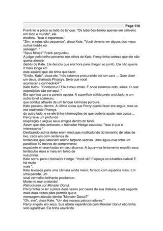 Page 114
Frank ler a placa ao lado do tanque. "Os tubarões-baleia apenas em cativeiro
em todo o mundo", ele
meditou. "Isso é espantoso."
"Sim, e estes são pequenos", disse Kate. "Você deveria ver alguns dos meus
outros bebês no
selvagem. "
"Seus filhos?" Frank perguntou.
A julgar pelo brilho perverso nos olhos de Kate, Percy tinha certeza que ele não
queria atender
Bebês de Kate. Ele decidiu que era hora para chegar ao ponto. Ele não queria
ir mais longe em
este aquário que ele tinha que fazer.
"Então, Kate", disse ele, "nós estamos procurando por um cara ... Quer dizer
um deus, chamado Phorcys. Será que você
acontecer a conhecê-lo? "
Kate bufou. "Conhece-o? Ele é meu irmão. É onde estamos indo, sillies. O real
exposições são por aqui. "
Ela apontou para a parede oposta. A superfície sólida preto ondulado, e um
outro túnel apareceu,
que conduz através de um tanque luminosa púrpura.
Kate passeou dentro. A última coisa que Percy queria fazer era seguir, mas se
era realmente Phorcys
do outro lado, e se ele tinha informações de que poderia ajudar sua busca ...
Percy teve um profundo
respiração e seguiu seus amigos dentro do túnel.
Assim que eles entraram, o treinador Hedge assobiou. "Isso é que é
interessante."
Deslizando acima deles eram medusas multicolorido do tamanho de latas de
lixo, cada um com centenas de
tentáculos que pareciam arame farpado sedoso. Uma água-viva tinha um
paralítico 10 metros de comprimento
espadarte emaranhadas em seu alcance. A água-viva lentamente envolto seus
tentáculos mais e mais em torno de
sua presa.
Kate sorriu para o treinador Hedge. "Você vê? Esqueça os tubarões-baleia! E
há muito
mais ".
Kate levou-os para uma câmara ainda maior, forrado com aquários mais. Em
uma parede, um
sinal vermelho brilhante proclamou:
Morte no mar profundo!
Patrocinado por Monster Donut.
Percy tinha de ler a placa duas vezes por causa da sua dislexia, e em seguida
mais duas vezes para permitir que o
mensagem afundar dentro "Monster Donut?"
"Oh, sim", disse Kate. "Um dos nossos patrocinadores."
Percy engoliu em seco. Sua última experiência com Monster Donut não tinha
sido agradável. Ele tinha envolvido
 