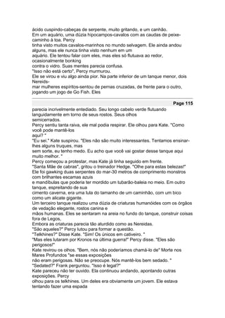 ácido cuspindo-cabeças de serpente, muito gritando, e um canhão.
Em um aquário, uma dúzia hipocampos-cavalos com as caudas de peixe-
caminho à toa. Percy
tinha visto muitos cavalos-marinhos no mundo selvagem. Ele ainda andou
alguns, mas ele nunca tinha visto nenhum em um
aquário. Ele tentou falar com eles, mas eles só flutuava ao redor,
ocasionalmente bonking
contra o vidro. Suas mentes parecia confusa.
"Isso não está certo", Percy murmurou.
Ele se virou e viu algo ainda pior. Na parte inferior de um tanque menor, dois
Nereids-
mar mulheres espíritos-sentou de pernas cruzadas, de frente para o outro,
jogando um jogo de Go Fish. Eles

                                                                       Page 115
parecia incrivelmente entediado. Seu longo cabelo verde flutuando
languidamente em torno de seus rostos. Seus olhos
semicerrados.
Percy sentiu tanta raiva, ele mal podia respirar. Ele olhou para Kate. "Como
você pode mantê-los
aqui? "
"Eu sei." Kate suspirou. "Eles não são muito interessantes. Tentamos ensinar-
lhes alguns truques, mas
sem sorte, eu tenho medo. Eu acho que você vai gostar desse tanque aqui
muito melhor. "
Percy começou a protestar, mas Kate já tinha seguido em frente.
"Santa Mãe de cabras", gritou o treinador Hedge. "Olhe para estas belezas!"
Ele foi gawking duas serpentes do mar-30 metros de comprimento monstros
com brilhantes escamas azuis
e mandíbulas que poderia ter mordido um tubarão-baleia no meio. Em outro
tanque, espreitando de sua
cimento caverna, era uma lula do tamanho de um caminhão, com um bico
como um alicate gigante.
Um terceiro tanque realizou uma dúzia de criaturas humanóides com os órgãos
de vedação elegante, rostos canina e
mãos humanas. Eles se sentaram na areia no fundo do tanque, construir coisas
fora de Legos,
Embora as criaturas parecia tão aturdido como as Nereidas.
"São aqueles?" Percy lutou para formar a questão.
"Telkhines?" Disse Kate. "Sim! Os únicos em cativeiro. "
"Mas eles lutaram por Kronos na última guerra!" Percy disse. "Eles são
perigosos!"
Kate revirou os olhos. "Bem, nós não poderíamos chamá-lo de" Morte nos
Mares Profundos "se essas exposições
não eram perigosas. Não se preocupe. Nós mantê-los bem sedado. "
"Sedated?" Frank perguntou. "Isso é legal?"
Kate pareceu não ter ouvido. Ela continuou andando, apontando outras
exposições. Percy
olhou para os telkhines. Um deles era obviamente um jovem. Ele estava
tentando fazer uma espada
 