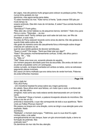 de Legos, mas ele parecia muito grogue para colocar os pedaços juntos. Percy
nunca tinha gostado do mar
demônios, mas agora sentia pena deles.
"E estes monstros do mar," Kate narrou à frente, "pode crescer 500 pés por
muito tempo na
oceano profundo. Eles têm mais de mil dentes. E estes? Sua comida favorita é
semideus "
"Semideus?" Frank gritou.
"Mas eles vão comer baleias ou de pequenos barcos, também." Kate virou para
Percy e corou. "Desculpe ... eu sou
um monstro nerd! Tenho certeza que você sabe de tudo isso, ser filho de
Poseidon, e tudo mais. "
Ouvidos de Percy estavam tocando como sinos de alarme. Ele não gostava de
quanto Kate sabia sobre ele. Ele
não gosto da maneira como ela casualmente fora a informação sobre drogar
criaturas em cativeiro ou de
qual de seus bebês gostava de devorar semideuses.
"Quem é você?" Ele exigiu. "Será que Kate lutar por algo?"
"Kate?" Ela pareceu momentaneamente confuso. Então, ela olhou para o
crachá. "Ah ..." Ela
riu. "Não, é-"
"Olá!" Disse uma nova voz, ecoando através do aquário.
Um homem pequeno afundado para fora da escuridão. Ele andou de lado com
as pernas arqueadas como um caranguejo,
costas curvado, os braços levantados em ambos os lados, como se estivesse
segurando placas invisíveis.
Ele usava um terno molhado que era vários tons de verde horríveis. Palavras
de prata brilhantes impresso

                                                                    Page 116
para o lado ler:
FOLLIES Porky
. Um microfone headset foi presa sobre seu magro gordurosa
do cabelo. Seus olhos eram azul leitoso, um maior que o outro, e embora ele
sorriu, ele não olhou
amigável, mais como seu rosto estava sendo desmascarado em um túnel de
vento.
"Os visitantes!" Disse o homem, a palavra trovejando através do microfone. Ele
tinha a voz de um DJ,
profunda e ressonante, o que não corresponde de todo a sua aparência. "Bem-
vindo ao Follies Phorcys mesmo!"
Ele passou os braços em uma direção, como se dirigir a sua atenção para uma
explosão. Nada
aconteceu.
"Maldição", o homem resmungou. "Telkhines, que é a sua dica! Eu agito
minhas mãos, e de saltar
energeticamente em seu tanque, fazer um giro sincronizado dupla, e terra na
formação de pirâmide. Nós
praticado isso! "
Os demônios do mar não lhe deu atenção.
 