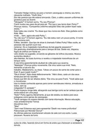 Treinador Hedge inclinou-se para o homem caranguejo e cheirou seu terno
reluzente molhado. "Outfit Nice."
Ele não parecia que ele estava brincando. Claro, o sátiro usavam uniformes de
ginástica para se divertir.
"Obrigado!" O homem sorriu. "Eu sou Phorcys".
Frank mudou seu peso de pé para pé. "Por que o seu terno dizer Porky?"
Phorcys rosnou. "Companhia uniforme estúpido! Eles não podem fazer nada
direito. "
Kate bateu seu crachá. "Eu disse que meu nome era Keto. Eles grafada como
Kate. Meu
irmão ... bem, agora ele está Porky ".
"Eu não sou!" O homem agarrou. "Eu não estou nem um pouco porky. O nome
não funciona com
Follies, também. Que tipo de show é chamado Follies Porky? Mas vocês, as
pessoas não querem ouvir-nos
reclamar. Eis a majestade maravilhosa da lula gigante assassino! "
Ele gesticulou dramaticamente para o tanque de lula. Desta vez, disparou
fogos de artifício em frente ao
vidro direito na sugestão, enviando-se gêiseres de brilhos dourados. Música
aumentou desde o
alto-falantes. As luzes iluminou e revelou a majestade maravilhosa de um
tanque vazio.
A lula tinha aparentemente skulked de volta para sua caverna.
"Maldição!" Phorcys gritou novamente. Ele virou sobre sua irmã. "Keto,
treinando a lula era seu
trabalho. Malabarismo, eu disse. Talvez um pouco de carne de cortar para o
final. É que é pedir muito? "
"Ele é tímido", Keto disse defensivamente. "Além disso, cada um dos seus
tentáculos tem 62 razorlike
farpas que têm de ser afiados diária. "Ela virou-se para Frank. "Você sabia que
o monstruoso
lula é a besta conhecida apenas para comer semideuses inteiros, armaduras e
todos, sem se
indigestão? É verdade! "
Frank tropeçou longe dela, abraçando sua barriga como se ter certeza que ele
ainda estava em uma peça.
"Keto!" Porky agarrou literalmente, já que ele estalou os dedos para seus
polegares como garras de caranguejo.
"Você carregou os nossos clientes com tanta informação. Menos educação,
mais entretenimento! Temos
discutimos isso. "
"Mas"
"Sem mas! Estamos aqui para apresentar 'Death nos mares profundos!
Patrocinado por Monster Donut! "
As últimas palavras reverberaram através da sala com eco extra. Luzes
piscavam. Nuvens de fumo

                                                                  Page 117
subia do chão, fazendo donut em forma de anéis que cheiravam a verdadeira
donuts.
 