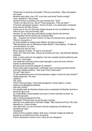 "Disponível no stand da concessão", Phorcys aconselhou. "Mas você gastou
seu suado
denários para obter o tour VIP, e por isso você deve! Venha comigo! "
"Hum, prendê-lo," Percy disse.
Sorriso Phorcys se derreteu em uma maneira feia. "Sim?"
"Você é um deus do mar, não é?" Percy perguntou. "Filho de Gaia?"
O homem caranguejo suspirou. "Cinco mil anos, e eu ainda estou conhecido
como menino de Gaia. Nunca
mente que eu sou um dos mais antigos deuses do mar na existência. Mais
velho do que o seu pai arrivista, pelo
maneira. Eu sou deus das profundezas ocultas! Senhor dos terrores
lacrimejantes! Pai de milhares de monstros! Mas,
não ... ninguém me conhece mesmo. Eu faço um pequeno erro, apoiando os
Titãs em sua guerra, e
Eu estou exilado do oceano para Atlanta, de todos os lugares. "
"Nós pensamos que os Olimpianos disse Atlantis", Keto explicou. "A idéia de
uma brincadeira, eu acho,
enviando-nos aqui em vez. "
Percy apertou os olhos. "E você é uma deusa?"
"Keto, sim!" Ela sorriu feliz. "Deusa da monstros do mar, naturalmente! Baleias,
tubarões,
lulas, e outros seres do mar gigante, mas meu coração sempre pertenceu aos
monstros. Você sabia
que serpentes marinhas jovens pode regurgitar a carne de suas vítimas e
manter-se alimentado por
até seis anos na mesma refeição? É verdade! "
Frank ainda estava segurando o estômago como se fosse para ficar doente.
Treinador Hedge assobiou. "Seis anos? Isso é fascinante. "
"Eu sei!" Keto sorriu.
"E não exatamente como uma lula assassino rasgar a carne de suas vítimas?"
Hedge perguntou. "Eu amo
natureza ".
"Oh, bem"
"Pare!" Phorcys exigia. "Você está estragando o show! Agora, o nosso
testemunho gladiadores Nereida
lutar até a morte! "
Um espelho bola de discoteca desceu para a exposição de Nereida, fazendo a
dança da água com
luz multicolorida. Duas espadas caiu para o fundo e plunked na areia. As
Nereidas ignorado
eles e continuei jogando Go Fish.
"Maldição!" Phorcys pisou as pernas para os lados.
Keto fez uma careta para o treinador Hedge. "Não importa de Porky. Ele é tão
falastrão um. Venha comigo,
meu sátiro bem. Eu vou te mostrar full-color diagramas de hábitos dos
monstros de caça. "
"Excelente!"
Antes de Percy poderia objetar, Keto levou Treinador Hedge de distância
através de um labirinto de vidro do aquário,
Frank e deixando-o sozinho com o deus do mar rabugenta.
 
