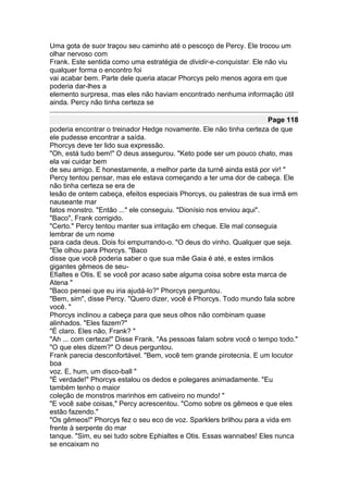 Uma gota de suor traçou seu caminho até o pescoço de Percy. Ele trocou um
olhar nervoso com
Frank. Este sentida como uma estratégia de dividir-e-conquistar. Ele não viu
qualquer forma o encontro foi
vai acabar bem. Parte dele queria atacar Phorcys pelo menos agora em que
poderia dar-lhes a
elemento surpresa, mas eles não haviam encontrado nenhuma informação útil
ainda. Percy não tinha certeza se

                                                                      Page 118
poderia encontrar o treinador Hedge novamente. Ele não tinha certeza de que
ele pudesse encontrar a saída.
Phorcys deve ter lido sua expressão.
"Oh, está tudo bem!" O deus assegurou. "Keto pode ser um pouco chato, mas
ela vai cuidar bem
de seu amigo. E honestamente, a melhor parte da turnê ainda está por vir! "
Percy tentou pensar, mas ele estava começando a ter uma dor de cabeça. Ele
não tinha certeza se era de
lesão de ontem cabeça, efeitos especiais Phorcys, ou palestras de sua irmã em
nauseante mar
fatos monstro. "Então ..." ele conseguiu. "Dionísio nos enviou aqui".
"Baco", Frank corrigido.
"Certo." Percy tentou manter sua irritação em cheque. Ele mal conseguia
lembrar de um nome
para cada deus. Dois foi empurrando-o. "O deus do vinho. Qualquer que seja.
"Ele olhou para Phorcys. "Baco
disse que você poderia saber o que sua mãe Gaia é até, e estes irmãos
gigantes gêmeos de seu-
Efialtes e Otis. E se você por acaso sabe alguma coisa sobre esta marca de
Atena "
"Baco pensei que eu iria ajudá-lo?" Phorcys perguntou.
"Bem, sim", disse Percy. "Quero dizer, você é Phorcys. Todo mundo fala sobre
você. "
Phorcys inclinou a cabeça para que seus olhos não combinam quase
alinhados. "Eles fazem?"
"É claro. Eles não, Frank? "
"Ah ... com certeza!" Disse Frank. "As pessoas falam sobre você o tempo todo."
"O que eles dizem?" O deus perguntou.
Frank parecia desconfortável. "Bem, você tem grande pirotecnia. E um locutor
boa
voz. E, hum, um disco-ball "
"É verdade!" Phorcys estalou os dedos e polegares animadamente. "Eu
também tenho o maior
coleção de monstros marinhos em cativeiro no mundo! "
"E você sabe coisas," Percy acrescentou. "Como sobre os gêmeos e que eles
estão fazendo."
"Os gêmeos!" Phorcys fez o seu eco de voz. Sparklers brilhou para a vida em
frente à serpente do mar
tanque. "Sim, eu sei tudo sobre Ephialtes e Otis. Essas wannabes! Eles nunca
se encaixam no
 