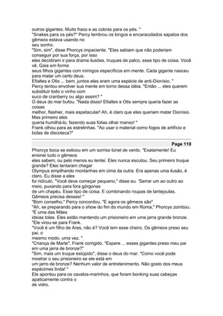 outros gigantes. Muito fraco e as cobras para os pés. "
"Snakes para os pés?" Percy lembrou os longos e encaracolados sapatos dos
gêmeos estava usando no
seu sonho.
"Sim, sim", disse Phorcys impaciente. "Eles sabiam que não poderiam
conseguir por sua força, por isso
eles decidiram ir para drama ilusões, truques de palco, esse tipo de coisa. Você
vê, Gaia em forma
seus filhos gigantes com inimigos específicos em mente. Cada gigante nasceu
para matar um certo deus.
Efialtes e Otis ... bem, juntos eles eram uma espécie de anti-Dionísio. "
Percy tentou envolver sua mente em torno dessa idéia. "Então ... eles querem
substituir todo o vinho com
suco de cranberry ou algo assim? "
O deus do mar bufou. "Nada disso! Efialtes e Otis sempre queria fazer as
coisas
melhor, flashier, mais espetacular! Ah, é claro que eles queriam matar Dionísio.
Mas primeiro eles
queria humilhá-lo, fazendo suas folias olhar manso! "
Frank olhou para as estrelinhas. "Ao usar o material como fogos de artifício e
bolas de discoteca?"

                                                                      Page 119
Phorcys boca se esticou em um sorriso túnel de vento. "Exatamente! Eu
ensinei tudo o gêmeos
eles sabem, ou pelo menos eu tentei. Eles nunca escutou. Seu primeiro truque
grande? Eles tentaram chegar
Olympus empilhando montanhas em cima da outra. Era apenas uma ilusão, é
claro. Eu disse a eles
foi ridículo. "Você deve começar pequeno," disse eu. 'Serrar um ao outro ao
meio, puxando para fora górgonas
de um chapéu. Esse tipo de coisa. E combinando roupas de lantejoulas.
Gêmeos precisa desses! "
"Bom conselho," Percy concordou. "E agora os gêmeos são"
"Ah, se preparando para o show do fim do mundo em Roma," Phorcys zombou.
"É uma das Mães
ideias tolas. Eles estão mantendo um prisioneiro em uma jarra grande bronze.
"Ele virou-se para Frank.
"Você é um filho de Ares, não é? Você tem esse cheiro. Os gêmeos preso seu
pai, o
mesmo modo, uma vez. "
"Criança de Marte", Frank corrigido. "Espere ... esses gigantes preso meu pai
em uma jarra de bronze?"
"Sim, mais um truque estúpido", disse o deus do mar. "Como você pode
mostrar o seu prisioneiro se ele está em
um jarro de bronze? Nenhum valor de entretenimento. Não gosto dos meus
espécimes linda! "
Ele apontou para os cavalos-marinhos, que foram bonking suas cabeças
apaticamente contra o
de vidro.
 
