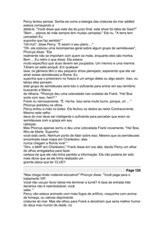 Percy tentou pensar. Sentia-se como a letargia das criaturas do mar addled
estava começando a
afetá-lo. "Você disse que este dia do juízo final, este show foi idéia de Gaia?"
"Bem ... planos de mãe sempre tem muitas camadas." Ele riu. "A terra tem
camadas! Eu
suponho que faz sentido! "
"Uh-huh", disse Percy. "E assim o seu plano ..."
"Oh, ela colocou uma recompensa geral sobre algum grupo de semideuses",
Phorcys disse. "Ela
realmente não se importam com quem os mata, enquanto eles são mortos.
Bem ... Eu retiro o que disse. Ela estava
muito específico que duas devem ser poupados. Um menino e uma menina.
Tártaro só sabe porquê. Em qualquer
taxa, os gêmeos têm o seu pequeno show planejado, esperando que ele vai
atrair esses semideuses a Roma. Eu
suponha que o prisioneiro no frasco é um amigo deles ou algo assim. Isso, ou
talvez eles pensam
este grupo de semideuses será tolo o suficiente para entrar em seu território
buscando a Marca
de Athena. "Phorcys deu uma cotovelada nas costelas de Frank. "Ha! Boa
sorte com isso, hein? "
Frank riu nervosamente. "É. Ha-ha. Isso seria muito burro, porque, uh ... "
Phorcys estreitou os olhos.
Percy enfiou a mão no bolso. Ele fechou os dedos ao redor Contracorrente.
Mesmo este velho
deus do mar deve ser inteligente o suficiente para perceber que eram os
semideuses com a graça em seu
cabeças.
Mas Phorcys apenas sorriu e deu uma cotovelada Frank novamente. "Ha! Boa,
filho de Marte. Suponho
você está certo. Nenhum ponto de falar sobre isso. Mesmo que os semideuses
encontrado esse mapa em Charleston, eles
nunca chegam a Roma viva! "
"Sim, o MAP em Charleston," Frank disse em voz alta, dando Percy um olhar
de olhos arregalados para fazer
certeza de que ele não tinha perdido a informação. Ele não poderia ter sido
mais óbvio que se ele tinha realizado um
grande placa que ler CLUE!!

                                                                     Page 120
"Mas chega chato material educativo!" Phorcys disse. "Você paga para o
tratamento VIP.
Você não vai,por favor deixe-me terminar a turnê? A taxa de entrada três
denários não é reembolsável, você
sabe. "
Percy não estava animado com mais fogos de artifício, rosquinha com aroma
de fumaça, ou cativas deprimente
criaturas do mar. Mas ele olhou para Frank e decidiram que seria melhor humor
do deus mau humor de idade, no
 