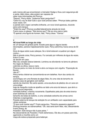 pelo menos até que encontraram o treinador Hedge e ficou com segurança até
a saída. Além disso, eles podem ser capazes de
obter mais informações de Phorcys.
"Depois", Percy disse, "podemos fazer perguntas?"
"Claro! Eu vou te dizer tudo o que você precisa saber. "Phorcys bateu palmas
duas vezes. Em
a parede sob o signo vermelho brilhante, um novo túnel apareceu, levando
para outro tanque.
"Walk this way!" Phorcys scuttled lateralmente através do túnel.
Frank coçou a cabeça. "Nós temos que?" Ele se virou para o lado.
"É apenas uma figura de homem, fala," Percy disse. "Vamos."

                                                                   Page 121
T
HE túnel RAN ao longo do chão
de um tanque de ginásio porte. Exceto para água e alguns barato
decorações, parecia majestosamente vazio. Percy adivinhou havia cerca de 50
mil
litros de água sobre suas cabeças. Se o túnel estavam a quebrar por algum
motivo ...
Não é grande coisa, Percy pensou. Fui cercado por milhares de água de vezes.
Este é o meu
de decidir em casa.
Mas seu coração estava batendo. Lembrou-se afundando na lama do pântano
frio negro do Alasca
cobrindo os olhos, boca e nariz.
Phorcys parou no meio do túnel e abriu os braços com orgulho. "Exposição de
Bonito,
não é? "
Percy tentou distrair-se concentrando-se em detalhes. Num dos cantos do
tanque,
aconchegou em uma floresta de algas falso, foi uma vida de tamanho de
plástico casa de gengibre com bolhas
saindo da chaminé. No canto oposto, uma escultura de plástico de um cara em
uma antiga
traje de mergulho moda se ajoelhou ao lado uma arca do tesouro, que abriu a
cada poucos segundos,
vomitado bolhas, e fechou novamente. Espalhados pela piso de areia branca
eram bolinhas de vidro do
tamanho de bolas de boliche, e uma variedade estranha de armas como
tridentes e espingardas.
Parede externa do tanque de exibição foi um anfiteatro com capacidade para
várias centenas.
"O que você manter aqui?" Frank perguntou. "Peixinho assassino gigante?"
Phorcys levantou as sobrancelhas. "Oh, isso seria bom! Mas, não, descendente
Frank Zhang, de
Poseidon. Este tanque não é para peixe. "
Na descendente de Poseidon, Frank estremeceu. Ele deu um passo para trás,
agarrando a mochila como um
maça ele estava preparado para balançar.
 