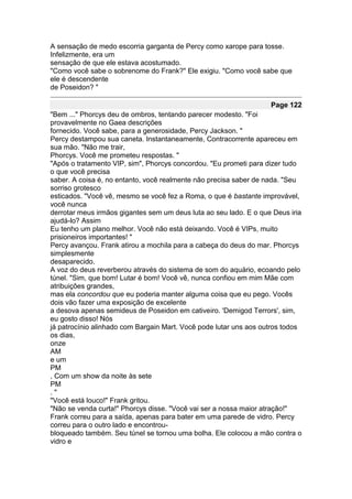 A sensação de medo escorria garganta de Percy como xarope para tosse.
Infelizmente, era um
sensação de que ele estava acostumado.
"Como você sabe o sobrenome do Frank?" Ele exigiu. "Como você sabe que
ele é descendente
de Poseidon? "

                                                                   Page 122
"Bem ..." Phorcys deu de ombros, tentando parecer modesto. "Foi
provavelmente no Gaea descrições
fornecido. Você sabe, para a generosidade, Percy Jackson. "
Percy destampou sua caneta. Instantaneamente, Contracorrente apareceu em
sua mão. "Não me trair,
Phorcys. Você me prometeu respostas. "
"Após o tratamento VIP, sim", Phorcys concordou. "Eu prometi para dizer tudo
o que você precisa
saber. A coisa é, no entanto, você realmente não precisa saber de nada. "Seu
sorriso grotesco
esticados. "Você vê, mesmo se você fez a Roma, o que é bastante improvável,
você nunca
derrotar meus irmãos gigantes sem um deus luta ao seu lado. E o que Deus iria
ajudá-lo? Assim
Eu tenho um plano melhor. Você não está deixando. Você é VIPs, muito
prisioneiros importantes! "
Percy avançou. Frank atirou a mochila para a cabeça do deus do mar. Phorcys
simplesmente
desaparecido.
A voz do deus reverberou através do sistema de som do aquário, ecoando pelo
túnel. "Sim, que bom! Lutar é bom! Você vê, nunca confiou em mim Mãe com
atribuições grandes,
mas ela concordou que eu poderia manter alguma coisa que eu pego. Vocês
dois vão fazer uma exposição de excelente
a desova apenas semideus de Poseidon em cativeiro. 'Demigod Terrors', sim,
eu gosto disso! Nós
já patrocínio alinhado com Bargain Mart. Você pode lutar uns aos outros todos
os dias,
onze
AM
e um
PM
, Com um show da noite às sete
PM
."
"Você está louco!" Frank gritou.
"Não se venda curta!" Phorcys disse. "Você vai ser a nossa maior atração!"
Frank correu para a saída, apenas para bater em uma parede de vidro. Percy
correu para o outro lado e encontrou-
bloqueado também. Seu túnel se tornou uma bolha. Ele colocou a mão contra o
vidro e
 