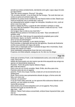 percebi que estava amolecimento, derretendo como gelo. Logo a água iria tudo
por água dentro
"Nós não vamos cooperar, Phorcys!", Ele gritou.
"Oh, eu estou otimista", a voz do deus do mar trovejou. "Se você não lutar uns
contra os outros em primeiro lugar, não
problema! Eu posso enviar monstros do mar frescos todos os dias. Depois que
você se acostumar com a comida aqui, você vai
ser adequadamente sedado e seguir as instruções. Acredite em mim, você vai
amar a sua nova casa. "
Sobre a cabeça de Percy, a cúpula de vidro rachado e começou a vazar.
"Eu sou o filho de Poseidon!" Percy tentou manter o medo de sua voz. "Você
não pode aprisionar
me na água. Aqui é onde eu sou mais forte. "
Risada Phorcys parecia vir de todos ao seu redor. "Que coincidência! É
também onde
Eu sou mais forte. Este tanque foi especialmente projetado para conter
semideuses. Agora, se divertir, você dois. Eu vou
vê-lo na hora da alimentação! "
A cúpula de vidro quebrado, e caiu dentro da água
Percy prendeu a respiração até que ele não aguentou. Quando ele finalmente
encheu seus pulmões com água, ele sentiu
assim como a respiração normal. A pressão da água não o incomodou. Suas
roupas nem sequer se molhar.
Suas habilidades subaquáticas foram tão bom como sempre.
É apenas uma fobia estúpido, assegurou-se. Eu não vou me afogar.

                                                                    Page 123
Então ele se lembrou Frank, e ele imediatamente sentiu uma onda de pânico e
culpa. Percy teve
estado tão preocupado com ele mesmo que ele tinha esquecido seu amigo era
apenas um descendente distante de
Poseidon. Frank não podia respirar debaixo d'água.
Mas onde ele estava?
Percy virou em um círculo completo. Nada. Então, ele olhou para cima.
Pairando sobre ele era um gigante
peixinho. Frank virou-roupa, mochila, e todo-em um koi do tamanho de um
adolescente.
Dude. Percy enviou seus pensamentos através da água, a forma como ele
falou com outro mar
criaturas. um peixinho?
A voz de Frank voltou para ele: eu me apavorei.Nós estávamos falando sobre
peixinho, por isso estava na minha
mente.Me processar.
Estou tendo uma conversa telepática com um koi gigante, Percy disse.
Grande.Você pode se transformar em
algo mais ... útil?
Silêncio. Talvez Frank estava concentrado, embora fosse impossível dizer, pois
não koi
tem muitas expressões.
 