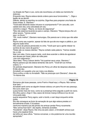 na direção de Piper e Leo, como ela reconheceu um deles ea memória foi
doloroso.
Enquanto isso, Reyna estava dando ordens para seus funcionários. "... Diga a
legião de se demitir.
Dakota, alertar os espíritos na cozinha. Diga-lhes para preparar uma festa de
boas-vindas. E, Otaviano "
"Você está deixando esses intrusos no acampamento?" Um cara alto, com
cabelo loiro deu uma cotovelada em seu
caminho a seguir. "Reyna, os riscos de segurança"
"Nós não estamos levando-os para o campo, Otaviano." Reyna lançou-lhe um
olhar severo. "Vamos comer
aqui, no fórum. "
"Oh, muito melhor", Otaviano resmungou. Ele parecia ser o único que não adiar
para
Reyna como seu superior, apesar do fato de que ele era magro e pálido e, por
alguma razão tinha
três ursos de pelúcia pendurado no cinto. "Você quer que a gente relaxar na
sombra de seu navio de guerra."
"Estes são os nossos clientes." Reyna cortado cada palavra. "Vamos recebê-
los, e nós
falar com eles. Como augura nada, você deve acender a oferta de agradecer
aos deuses por trazer Jason de volta para
-nos com segurança. "
"Boa idéia," Percy colocar dentro "Vai queimar seus ursos, Otaviano."
Reyna parecia que ela estava tentando não sorrir. "Você tem as minhas
ordens. Ir. "
Os policiais dispersaram. Otaviano tiro Percy um olhar de desprezo absoluto.
Então ele deu
Annabeth um suspeito uma vez mais e se afastou.
Percy enfiou a mão no Annabeth. "Não se preocupe com Otaviano", disse ele.
"A maioria dos

                                                                     Página 18
Romanos são boas pessoas, como Frank e Hazel aqui, e Reyna. Nós vamos
ficar bem. "
Annabeth senti como se alguém tivesse colocou um pano frio em seu pescoço.
Ela ouviu dizer que
sussurrando risos de novo, como se a presença tinha seguido a partir do navio.
Ela olhou para o Argo II. Seu casco de bronze maciço brilhava à luz do sol.
Uma parte dela
queria sequestrar Percy agora, subir a bordo, e sair daqui enquanto ainda
podia.
Ela não conseguia se livrar da sensação de que algo estava prestes a ir
terrivelmente errado. E lá estava
nenhuma maneira que ela jamais iria arriscar perder Percy novamente.
"Nós vamos ficar bem", ela repetiu, tentando acreditar.
"Excelente", disse Reyna. Ela virou-se para Jason, e Annabeth achava que
havia uma espécie fome
de brilho em seus olhos. "Vamos conversar, e nós podemos ter uma reunião
apropriado."
 