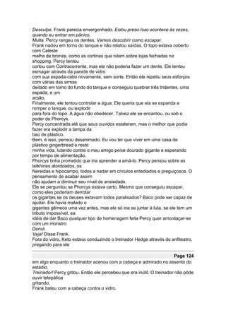 Desculpe. Frank parecia envergonhado. Estou preso.Isso acontece às vezes,
quando eu entrar em pânico.
Multa. Percy rangeu os dentes. Vamos descobrir como escapar.
Frank nadou em torno do tanque e não relatou saídas. O topo estava coberto
com Celeste
malha de bronze, como as cortinas que rolam sobre lojas fechadas no
shopping. Percy tentou
cortou com Contracorrente, mas ele não poderia fazer um dente. Ele tentou
esmagar através da parede de vidro
com sua espada-cabo novamente, sem sorte. Então ele repetiu seus esforços
com várias das armas
deitado em torno do fundo do tanque e conseguiu quebrar três tridentes, uma
espada, e um
arpão.
Finalmente, ele tentou controlar a água. Ele queria que ela se expanda e
romper o tanque, ou explodir
para fora do topo. A água não obedecer. Talvez ele se encantou, ou sob o
poder de Phorcys.
Percy concentrada até que seus ouvidos estalaram, mas o melhor que podia
fazer era explodir a tampa da
baú de plástico.
Bem, é isso, pensou desanimado. Eu vou ter que viver em uma casa de
plástico gingerbread o resto
minha vida, lutando contra o meu amigo peixe dourado gigante e esperando
por tempo de alimentação.
Phorcys tinha prometido que iria aprender a amá-lo. Percy pensou sobre as
telkhines atordoados, os
Nereidas e hipocampo, todos a nadar em círculos entediados e preguiçosos. O
pensamento de acabar assim
não ajudam a diminuir seu nível de ansiedade.
Ele se perguntou se Phorcys estava certo. Mesmo que conseguiu escapar,
como eles poderiam derrotar
os gigantes se os deuses estavam todos paralisados? Baco pode ser capaz de
ajudar. Ele havia matado o
gigantes gêmeos uma vez antes, mas ele só iria se juntar à luta, se ele tem um
tributo impossível, ea
idéia de dar Baco qualquer tipo de homenagem feita Percy quer amordaçar-se
com um monstro
Donut.
Veja! Disse Frank.
Fora do vidro, Keto estava conduzindo o treinador Hedge através do anfiteatro,
pregando para ele

                                                                        Page 124
em algo enquanto o treinador acenou com a cabeça e admirado no assento do
estádio.
Treinador! Percy gritou. Então ele percebeu que era inútil. O treinador não pôde
ouvir telepática
gritando.
Frank bateu com a cabeça contra o vidro.
 