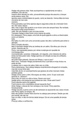 Hedge não parece notar. Keto acompanhou-o rapidamente em todo o
anfiteatro. Ela não fez
mesmo olhar através do vidro, provavelmente porque ela assumiu o tanque
ainda estava vazia. Ela
apontou para a extremidade do quarto, como se dizendo: Vamos.Mais terríveis
monstros do mar esta
maneira.
Percy percebeu que tinha apenas alguns segundos antes de o treinador teria
ido. Ele nadou depois
eles, mas a água não ajudá-lo a se mover como ele sempre fazia. Na verdade,
ele parecia estar empurrando-o
volta. Ele caiu Riptide e usou as duas armas.
Treinador Hedge e Keto foram cinco metros da saída.
Em desespero, Percy pegou uma bola de gude gigante e atirou-a dissimulado
como um boliche
bola.
Ele bateu no vidro com uma conversão quase não alto o suficiente para atrair a
atenção.
Percy coração afundou.
Mas o treinador Hedge tinha as orelhas de um sátiro. Ele olhou por cima do
ombro. Quando ele viu
Percy, sua expressão passou por várias mudanças em questão de
microssegundos-
incompreensão, surpresa, indignação, em seguida, uma máscara de calma.
Antes de Keto pode notar, Hedge apontou em direção ao topo do anfiteatro.
Parecia que
ele pode estar gritando, Deuses do Olimpo, o que é isso?
Keto virou. Treinador Hedge prontamente tirou o pé falso e-ninja chutou na
parte de trás
a cabeça com o casco de cabra. Keto caiu no chão.
Percy estremeceu. Sua cabeça latejava recentemente whopped em simpatia,
mas ele nunca tinha sido
mais feliz de ter um acompanhante que gostava de artes marciais mistas
partidas gaiola.
Hedge correu para o vidro. Ele ergueu as mãos, como: O que você está
fazendo aí, Jackson?
Percy deu um soco no vidro e boca: Parem com isso!
Hedge gritou uma pergunta que poderia ter sido: Onde está Frank?
Percy apontou para a koi gigante.
Frank acenou com a barbatana dorsal esquerda.Sup?
Atrás Hedge, a deusa do mar começou a se mover. Percy apontou
freneticamente.
Hedge sacudiu a perna como se ele estivesse se aquecendo seu casco chutar,
mas Percy agitou os braços, No.
Eles não podiam manter Keto enorme na cabeça para sempre. Desde que ela
era imortal, ela não iria
ficar no chão, e não iria tirá-los deste tanque. Era só uma questão de tempo
antes
Phorcys voltou a verificar-los.
 