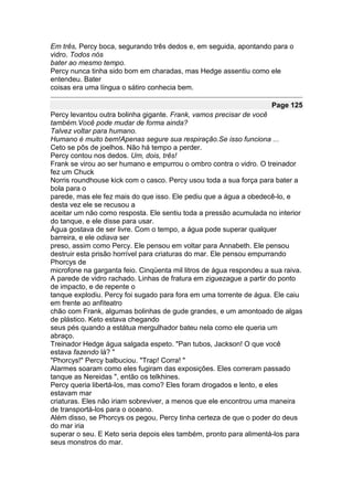 Em três, Percy boca, segurando três dedos e, em seguida, apontando para o
vidro. Todos nós
bater ao mesmo tempo.
Percy nunca tinha sido bom em charadas, mas Hedge assentiu como ele
entendeu. Bater
coisas era uma língua o sátiro conhecia bem.

                                                                     Page 125
Percy levantou outra bolinha gigante. Frank, vamos precisar de você
também.Você pode mudar de forma ainda?
Talvez voltar para humano.
Humano é muito bem!Apenas segure sua respiração.Se isso funciona ...
Ceto se pôs de joelhos. Não há tempo a perder.
Percy contou nos dedos. Um, dois, três!
Frank se virou ao ser humano e empurrou o ombro contra o vidro. O treinador
fez um Chuck
Norris roundhouse kick com o casco. Percy usou toda a sua força para bater a
bola para o
parede, mas ele fez mais do que isso. Ele pediu que a água a obedecê-lo, e
desta vez ele se recusou a
aceitar um não como resposta. Ele sentiu toda a pressão acumulada no interior
do tanque, e ele disse para usar.
Água gostava de ser livre. Com o tempo, a água pode superar qualquer
barreira, e ele odiava ser
preso, assim como Percy. Ele pensou em voltar para Annabeth. Ele pensou
destruir esta prisão horrível para criaturas do mar. Ele pensou empurrando
Phorcys de
microfone na garganta feio. Cinqüenta mil litros de água respondeu a sua raiva.
A parede de vidro rachado. Linhas de fratura em ziguezague a partir do ponto
de impacto, e de repente o
tanque explodiu. Percy foi sugado para fora em uma torrente de água. Ele caiu
em frente ao anfiteatro
chão com Frank, algumas bolinhas de gude grandes, e um amontoado de algas
de plástico. Keto estava chegando
seus pés quando a estátua mergulhador bateu nela como ele queria um
abraço.
Treinador Hedge água salgada espeto. "Pan tubos, Jackson! O que você
estava fazendo lá? "
"Phorcys!" Percy balbuciou. "Trap! Corra! "
Alarmes soaram como eles fugiram das exposições. Eles correram passado
tanque as Nereidas ", então os telkhines.
Percy queria libertá-los, mas como? Eles foram drogados e lento, e eles
estavam mar
criaturas. Eles não iriam sobreviver, a menos que ele encontrou uma maneira
de transportá-los para o oceano.
Além disso, se Phorcys os pegou, Percy tinha certeza de que o poder do deus
do mar iria
superar o seu. E Keto seria depois eles também, pronto para alimentá-los para
seus monstros do mar.
 