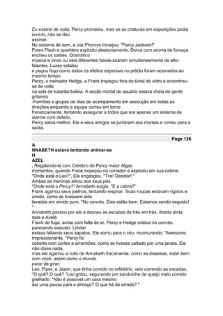Eu estarei de volta, Percy prometeu, mas se as criaturas em exposições podia
ouvi-lo, não se deu
assinar.
No sistema de som, a voz Phorcys trovejou: "Percy Jackson!"
Potes Flash e sparklers explodiu aleatoriamente. Donut com aroma de fumaça
encheu os salões. Dramático
música e cinco ou seis diferentes faixas-soaram simultaneamente de alto-
falantes. Luzes estalou
e pegou fogo como todos os efeitos especiais no prédio foram acionados ao
mesmo tempo.
Percy, o treinador Hedge, e Frank tropeçou fora do túnel de vidro e encontrou-
se de volta
na sala de tubarão-baleia. A seção mortal do aquário estava cheia de gente
gritando
-Famílias e grupos de dias de acampamento em execução em todas as
direções enquanto a equipe correu em torno
freneticamente, tentando assegurar a todos que era apenas um sistema de
alarme com defeito.
Percy sabia melhor. Ele e seus amigos se juntaram aos mortais e correu para a
saída.

                                                                     Page 126
A
NNABETH estava tentando animar-se
H
AZEL
, Regalando-la com Cérebro de Percy maior Algas
momentos, quando Frank tropeçou no corredor e explodiu em sua cabine.
"Onde está o Leo?", Ele engasgou. "Tire! Decolar! "
Ambas as meninas atirou aos seus pés.
"Onde está o Percy?" Annabeth exigia. "E a cabra?"
Frank agarrou seus joelhos, tentando respirar. Suas roupas estavam rígidos e
úmido, como se tivessem sido
lavadas em amido puro. "No convés. Eles estão bem. Estamos sendo seguido!
"
Annabeth passou por ele e desceu as escadas de três em três, direita atrás
dela e Avelã
Frank de fuga, ainda com falta de ar. Percy e Hedge estava no convés,
parecendo exausto. Limitar
estava faltando seus sapatos. Ele sorriu para o céu, murmurando, "Awesome.
Impressionante. "Percy foi
coberta com cortes e arranhões, como se tivesse saltado por uma janela. Ele
não disse nada,
mas ele agarrou a mão de Annabeth fracamente, como se dissesse, estar bem
com você, assim como o mundo
parar de girar.
Leo, Piper, e Jason, que tinha comido no refeitório, veio correndo as escadas.
"O quê? O quê? "Leo gritou, segurando um sanduíche de queijo meio comido
grelhado. "Não é possível um cara mesmo
dar uma pausa para o almoço? O que há de errado? "
 