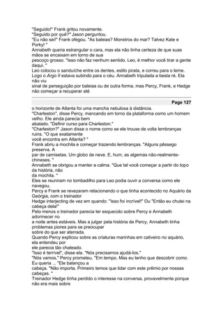 "Seguido!" Frank gritou novamente.
"Seguido por quê?" Jason perguntou.
"Eu não sei!" Frank ofegou. "As baleias? Monstros do mar? Talvez Kate e
Porky! "
Annabeth queria estrangular o cara, mas ela não tinha certeza de que suas
mãos se encaixam em torno de sua
pescoço grosso. "Isso não faz nenhum sentido. Leo, é melhor você tirar a gente
daqui. "
Leo colocou o sanduíche entre os dentes, estilo pirata, e correu para o leme.
Logo o Argo II estava subindo para o céu. Annabeth tripulada a besta ré. Ela
não viu
sinal de perseguição por baleias ou de outra forma, mas Percy, Frank, e Hedge
não começar a recuperar até

                                                                      Page 127
o horizonte de Atlanta foi uma mancha nebulosa à distância.
"Charleston", disse Percy, mancando em torno da plataforma como um homem
velho. Ele ainda parecia bem
abalado. "Definir curso para Charleston."
"Charleston?" Jason disse o nome como se ele trouxe de volta lembranças
ruins. "O que exatamente
você encontra em Atlanta? "
Frank abriu a mochila e começar trazendo lembranças. "Alguns pêssego
preserva. A
par de camisetas. Um globo de neve. E, hum, as algemas não-realmente-
chineses. "
Annabeth se obrigou a manter a calma. "Que tal você começar a partir do topo
da história, não
da mochila. "
Eles se reuniram no tombadilho para Leo podia ouvir a conversa como ele
navegou.
Percy e Frank se revezaram relacionando o que tinha acontecido no Aquário da
Geórgia, com o treinador
Hedge interjecting de vez em quando: "Isso foi incrível!" Ou "Então eu chutei na
cabeça dela!"
Pelo menos o treinador parecia ter esquecido sobre Percy e Annabeth
adormecer no
a noite antes estáveis. Mas a julgar pela história de Percy, Annabeth tinha
problemas piores para se preocupar
sobre do que ser aterrada.
Quando Percy explicou sobre as criaturas marinhas em cativeiro no aquário,
ela entendeu por
ele parecia tão chateado.
"Isso é terrível", disse ela. "Nós precisamos ajudá-los."
"Nós vamos," Percy prometeu. "Em tempo. Mas eu tenho que descobrir como.
Eu queria ... "Ele balançou a
cabeça. "Não importa. Primeiro temos que lidar com este prêmio por nossas
cabeças. "
Treinador Hedge tinha perdido o interesse na conversa, provavelmente porque
não era mais sobre
 