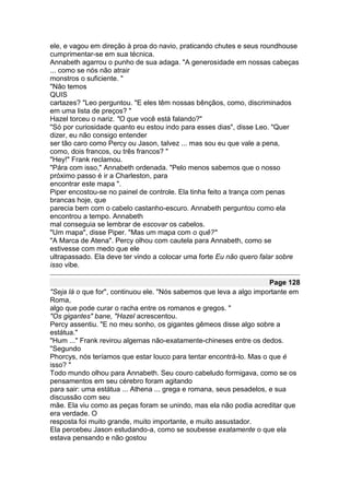 ele, e vagou em direção à proa do navio, praticando chutes e seus roundhouse
cumprimentar-se em sua técnica.
Annabeth agarrou o punho de sua adaga. "A generosidade em nossas cabeças
... como se nós não atrair
monstros o suficiente. "
"Não temos
QUIS
cartazes? "Leo perguntou. "E eles têm nossas bênçãos, como, discriminados
em uma lista de preços? "
Hazel torceu o nariz. "O que você está falando?"
"Só por curiosidade quanto eu estou indo para esses dias", disse Leo. "Quer
dizer, eu não consigo entender
ser tão caro como Percy ou Jason, talvez ... mas sou eu que vale a pena,
como, dois francos, ou três francos? "
"Hey!" Frank reclamou.
"Pára com isso," Annabeth ordenada. "Pelo menos sabemos que o nosso
próximo passo é ir a Charleston, para
encontrar este mapa ".
Piper encostou-se no painel de controle. Ela tinha feito a trança com penas
brancas hoje, que
parecia bem com o cabelo castanho-escuro. Annabeth perguntou como ela
encontrou a tempo. Annabeth
mal conseguia se lembrar de escovar os cabelos.
"Um mapa", disse Piper. "Mas um mapa com o quê?"
"A Marca de Atena". Percy olhou com cautela para Annabeth, como se
estivesse com medo que ele
ultrapassado. Ela deve ter vindo a colocar uma forte Eu não quero falar sobre
isso vibe.

                                                                      Page 128
"Seja lá o que for", continuou ele. "Nós sabemos que leva a algo importante em
Roma,
algo que pode curar o racha entre os romanos e gregos. "
"Os gigantes" bane, "Hazel acrescentou.
Percy assentiu. "E no meu sonho, os gigantes gêmeos disse algo sobre a
estátua."
"Hum ..." Frank revirou algemas não-exatamente-chineses entre os dedos.
"Segundo
Phorcys, nós teríamos que estar louco para tentar encontrá-lo. Mas o que é
isso? "
Todo mundo olhou para Annabeth. Seu couro cabeludo formigava, como se os
pensamentos em seu cérebro foram agitando
para sair: uma estátua ... Athena ... grega e romana, seus pesadelos, e sua
discussão com seu
mãe. Ela viu como as peças foram se unindo, mas ela não podia acreditar que
era verdade. O
resposta foi muito grande, muito importante, e muito assustador.
Ela percebeu Jason estudando-a, como se soubesse exatamente o que ela
estava pensando e não gostou
 